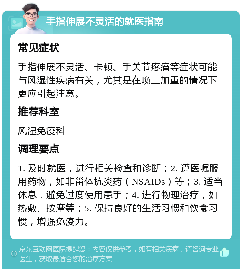 手指伸展不灵活的就医指南 常见症状 手指伸展不灵活、卡顿、手关节疼痛等症状可能与风湿性疾病有关，尤其是在晚上加重的情况下更应引起注意。 推荐科室 风湿免疫科 调理要点 1. 及时就医，进行相关检查和诊断；2. 遵医嘱服用药物，如非甾体抗炎药（NSAIDs）等；3. 适当休息，避免过度使用患手；4. 进行物理治疗，如热敷、按摩等；5. 保持良好的生活习惯和饮食习惯，增强免疫力。