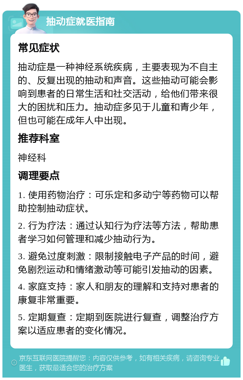 抽动症就医指南 常见症状 抽动症是一种神经系统疾病，主要表现为不自主的、反复出现的抽动和声音。这些抽动可能会影响到患者的日常生活和社交活动，给他们带来很大的困扰和压力。抽动症多见于儿童和青少年，但也可能在成年人中出现。 推荐科室 神经科 调理要点 1. 使用药物治疗：可乐定和多动宁等药物可以帮助控制抽动症状。 2. 行为疗法：通过认知行为疗法等方法，帮助患者学习如何管理和减少抽动行为。 3. 避免过度刺激：限制接触电子产品的时间，避免剧烈运动和情绪激动等可能引发抽动的因素。 4. 家庭支持：家人和朋友的理解和支持对患者的康复非常重要。 5. 定期复查：定期到医院进行复查，调整治疗方案以适应患者的变化情况。