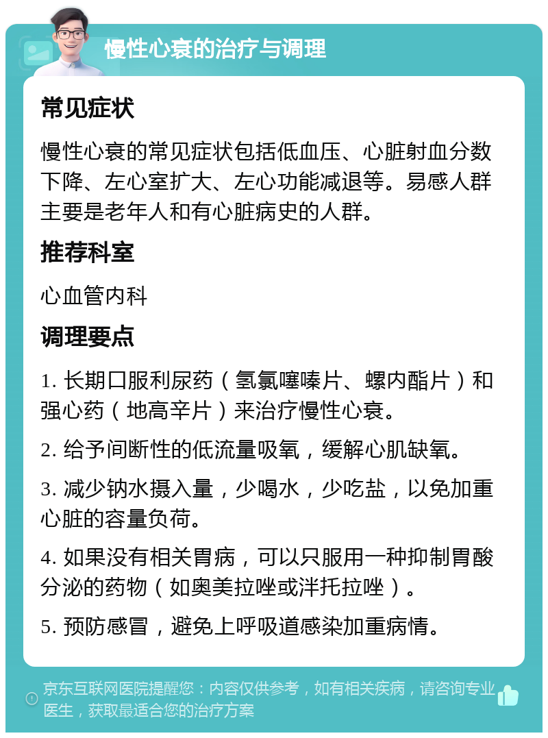 慢性心衰的治疗与调理 常见症状 慢性心衰的常见症状包括低血压、心脏射血分数下降、左心室扩大、左心功能减退等。易感人群主要是老年人和有心脏病史的人群。 推荐科室 心血管内科 调理要点 1. 长期口服利尿药（氢氯噻嗪片、螺内酯片）和强心药（地高辛片）来治疗慢性心衰。 2. 给予间断性的低流量吸氧，缓解心肌缺氧。 3. 减少钠水摄入量，少喝水，少吃盐，以免加重心脏的容量负荷。 4. 如果没有相关胃病，可以只服用一种抑制胃酸分泌的药物（如奥美拉唑或泮托拉唑）。 5. 预防感冒，避免上呼吸道感染加重病情。