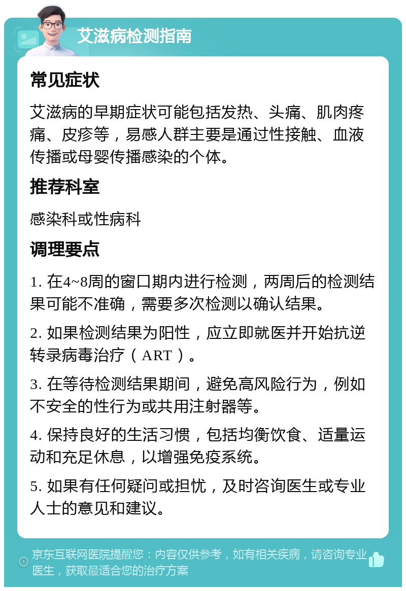 艾滋病检测指南 常见症状 艾滋病的早期症状可能包括发热、头痛、肌肉疼痛、皮疹等，易感人群主要是通过性接触、血液传播或母婴传播感染的个体。 推荐科室 感染科或性病科 调理要点 1. 在4~8周的窗口期内进行检测，两周后的检测结果可能不准确，需要多次检测以确认结果。 2. 如果检测结果为阳性，应立即就医并开始抗逆转录病毒治疗（ART）。 3. 在等待检测结果期间，避免高风险行为，例如不安全的性行为或共用注射器等。 4. 保持良好的生活习惯，包括均衡饮食、适量运动和充足休息，以增强免疫系统。 5. 如果有任何疑问或担忧，及时咨询医生或专业人士的意见和建议。