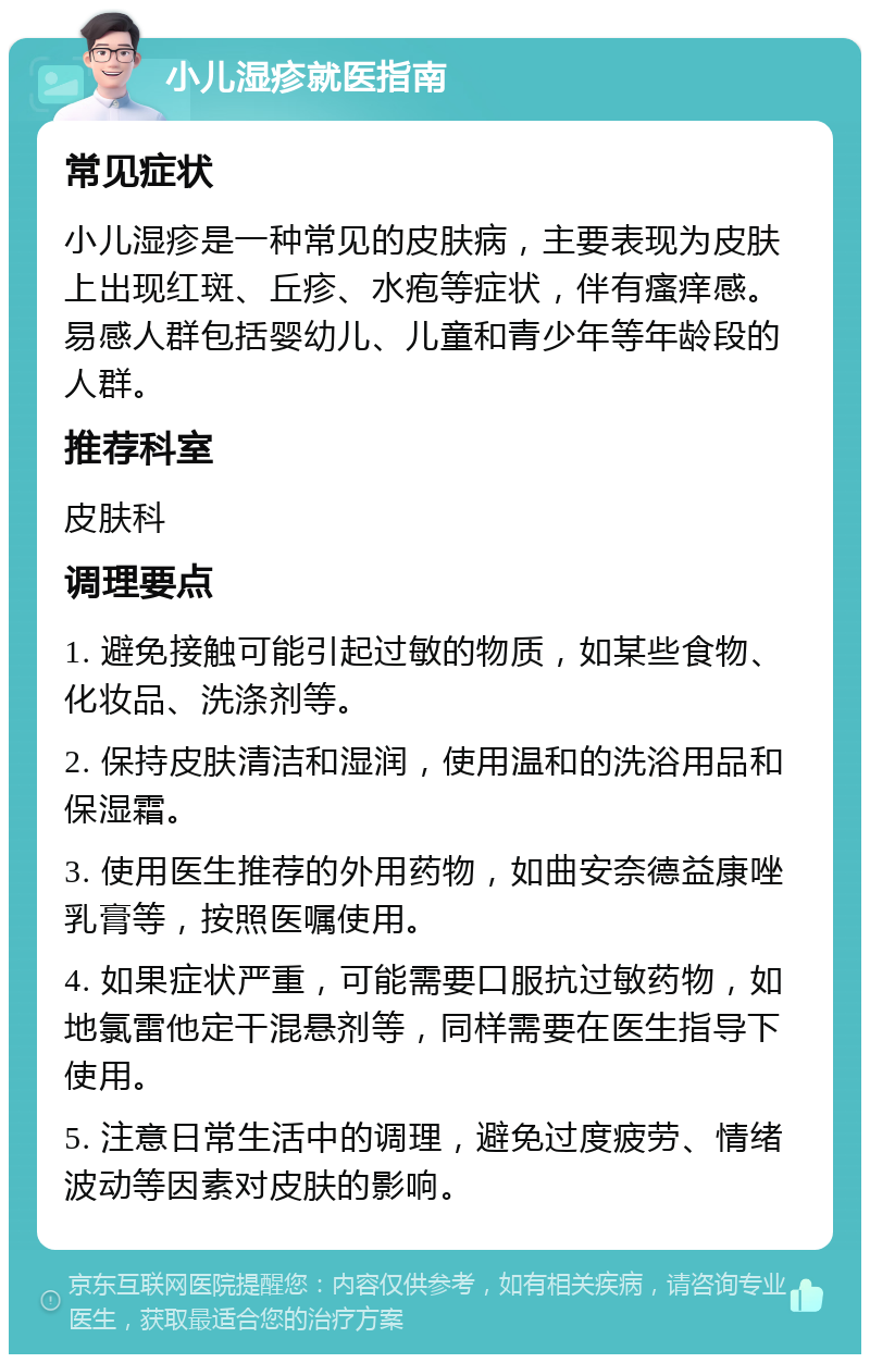 小儿湿疹就医指南 常见症状 小儿湿疹是一种常见的皮肤病，主要表现为皮肤上出现红斑、丘疹、水疱等症状，伴有瘙痒感。易感人群包括婴幼儿、儿童和青少年等年龄段的人群。 推荐科室 皮肤科 调理要点 1. 避免接触可能引起过敏的物质，如某些食物、化妆品、洗涤剂等。 2. 保持皮肤清洁和湿润，使用温和的洗浴用品和保湿霜。 3. 使用医生推荐的外用药物，如曲安奈德益康唑乳膏等，按照医嘱使用。 4. 如果症状严重，可能需要口服抗过敏药物，如地氯雷他定干混悬剂等，同样需要在医生指导下使用。 5. 注意日常生活中的调理，避免过度疲劳、情绪波动等因素对皮肤的影响。