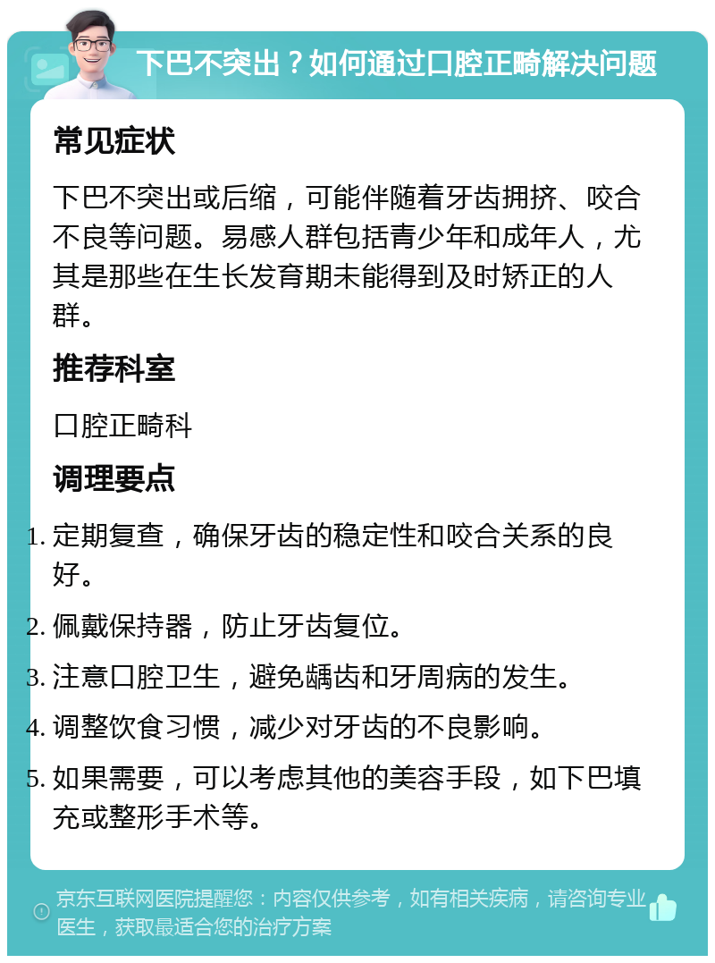 下巴不突出？如何通过口腔正畸解决问题 常见症状 下巴不突出或后缩，可能伴随着牙齿拥挤、咬合不良等问题。易感人群包括青少年和成年人，尤其是那些在生长发育期未能得到及时矫正的人群。 推荐科室 口腔正畸科 调理要点 定期复查，确保牙齿的稳定性和咬合关系的良好。 佩戴保持器，防止牙齿复位。 注意口腔卫生，避免龋齿和牙周病的发生。 调整饮食习惯，减少对牙齿的不良影响。 如果需要，可以考虑其他的美容手段，如下巴填充或整形手术等。