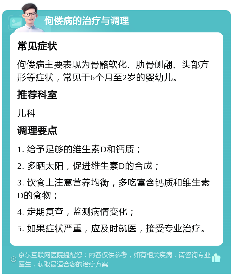 佝偻病的治疗与调理 常见症状 佝偻病主要表现为骨骼软化、肋骨侧翻、头部方形等症状，常见于6个月至2岁的婴幼儿。 推荐科室 儿科 调理要点 1. 给予足够的维生素D和钙质； 2. 多晒太阳，促进维生素D的合成； 3. 饮食上注意营养均衡，多吃富含钙质和维生素D的食物； 4. 定期复查，监测病情变化； 5. 如果症状严重，应及时就医，接受专业治疗。