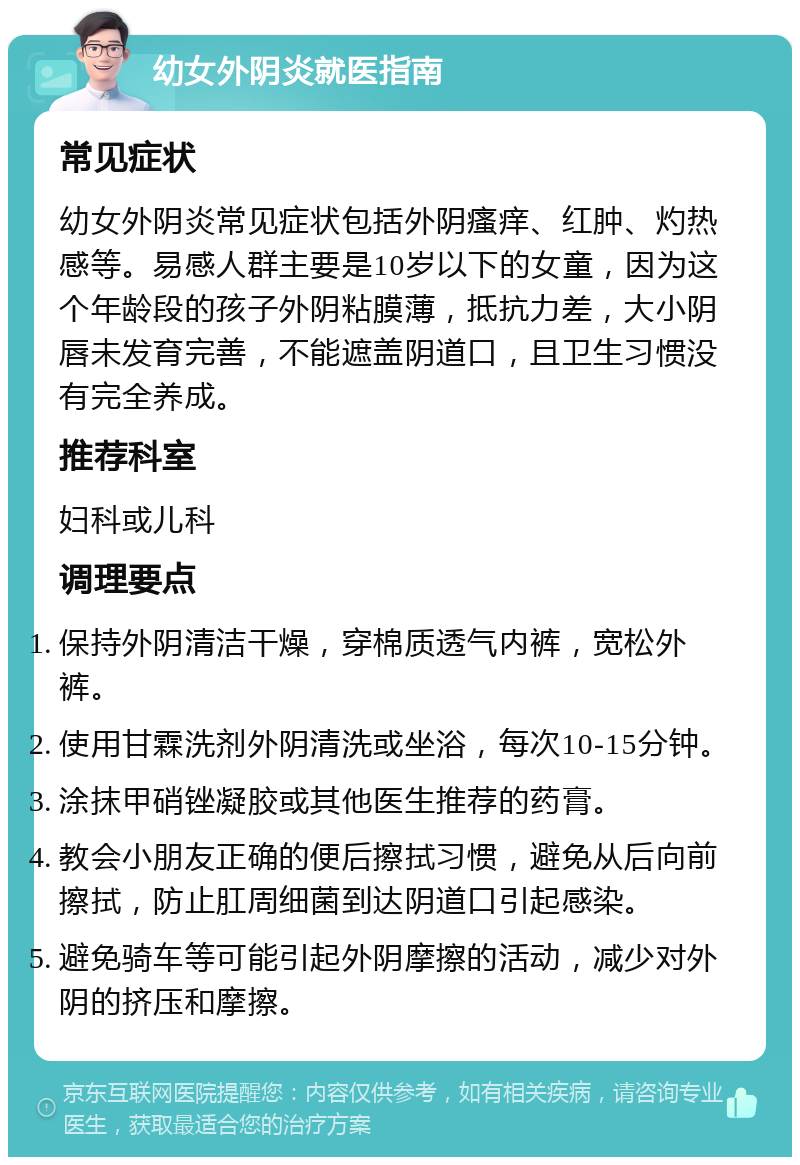 幼女外阴炎就医指南 常见症状 幼女外阴炎常见症状包括外阴瘙痒、红肿、灼热感等。易感人群主要是10岁以下的女童，因为这个年龄段的孩子外阴粘膜薄，抵抗力差，大小阴唇未发育完善，不能遮盖阴道口，且卫生习惯没有完全养成。 推荐科室 妇科或儿科 调理要点 保持外阴清洁干燥，穿棉质透气内裤，宽松外裤。 使用甘霖洗剂外阴清洗或坐浴，每次10-15分钟。 涂抹甲硝锉凝胶或其他医生推荐的药膏。 教会小朋友正确的便后擦拭习惯，避免从后向前擦拭，防止肛周细菌到达阴道口引起感染。 避免骑车等可能引起外阴摩擦的活动，减少对外阴的挤压和摩擦。