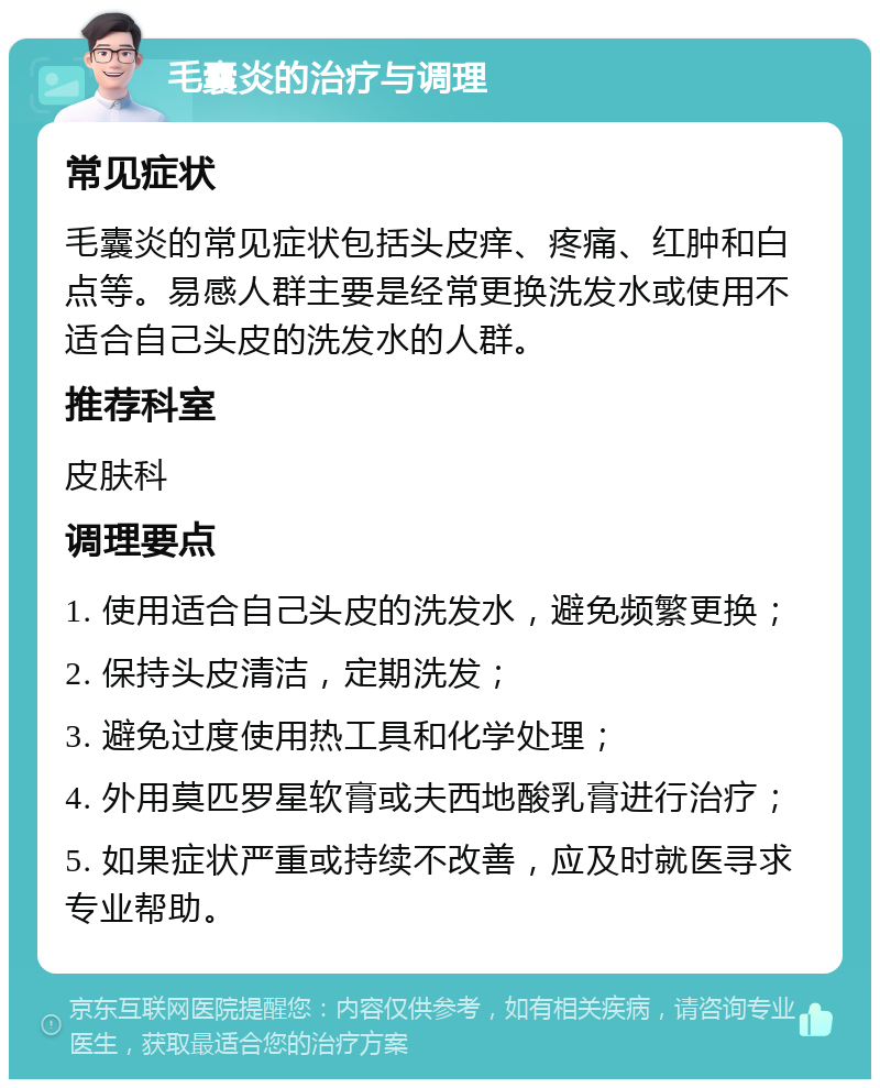 毛囊炎的治疗与调理 常见症状 毛囊炎的常见症状包括头皮痒、疼痛、红肿和白点等。易感人群主要是经常更换洗发水或使用不适合自己头皮的洗发水的人群。 推荐科室 皮肤科 调理要点 1. 使用适合自己头皮的洗发水，避免频繁更换； 2. 保持头皮清洁，定期洗发； 3. 避免过度使用热工具和化学处理； 4. 外用莫匹罗星软膏或夫西地酸乳膏进行治疗； 5. 如果症状严重或持续不改善，应及时就医寻求专业帮助。