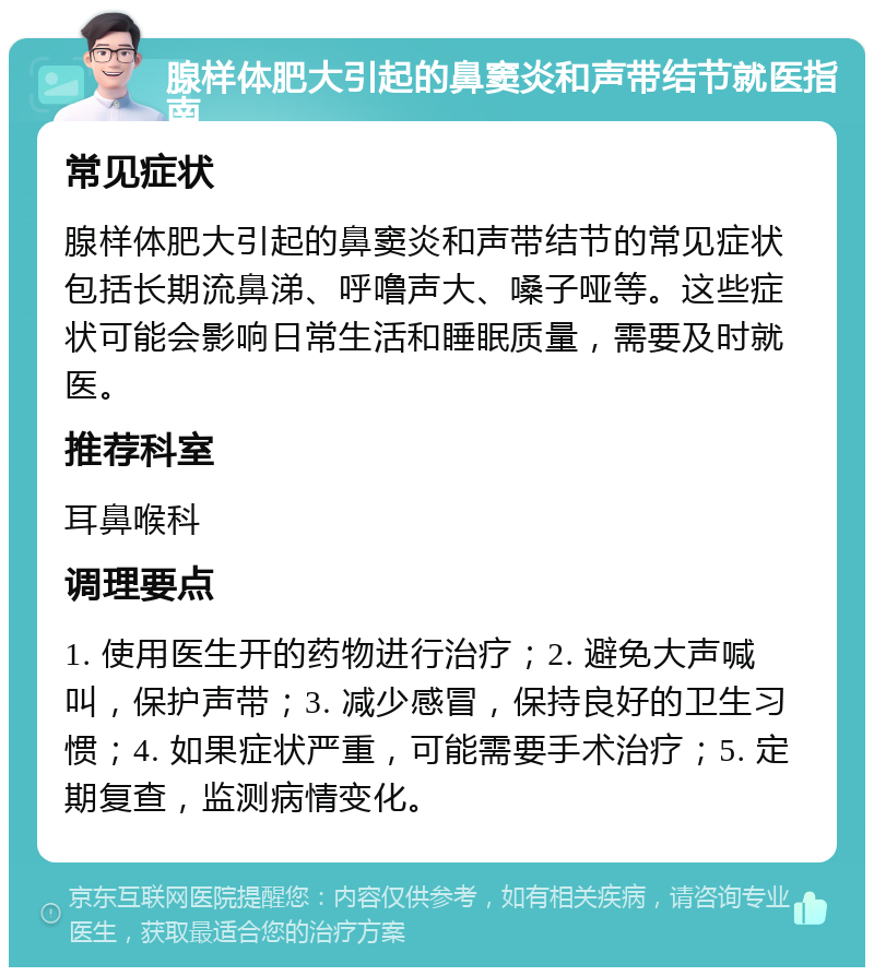 腺样体肥大引起的鼻窦炎和声带结节就医指南 常见症状 腺样体肥大引起的鼻窦炎和声带结节的常见症状包括长期流鼻涕、呼噜声大、嗓子哑等。这些症状可能会影响日常生活和睡眠质量，需要及时就医。 推荐科室 耳鼻喉科 调理要点 1. 使用医生开的药物进行治疗；2. 避免大声喊叫，保护声带；3. 减少感冒，保持良好的卫生习惯；4. 如果症状严重，可能需要手术治疗；5. 定期复查，监测病情变化。