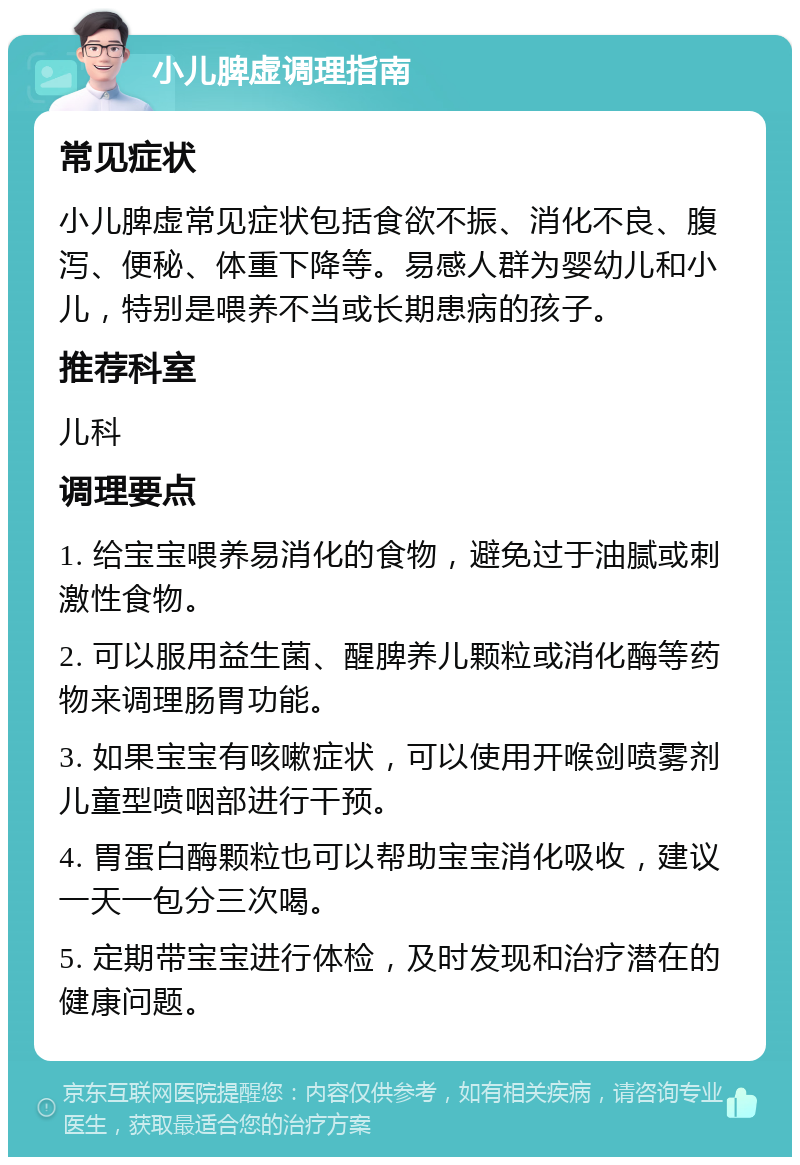 小儿脾虚调理指南 常见症状 小儿脾虚常见症状包括食欲不振、消化不良、腹泻、便秘、体重下降等。易感人群为婴幼儿和小儿，特别是喂养不当或长期患病的孩子。 推荐科室 儿科 调理要点 1. 给宝宝喂养易消化的食物，避免过于油腻或刺激性食物。 2. 可以服用益生菌、醒脾养儿颗粒或消化酶等药物来调理肠胃功能。 3. 如果宝宝有咳嗽症状，可以使用开喉剑喷雾剂儿童型喷咽部进行干预。 4. 胃蛋白酶颗粒也可以帮助宝宝消化吸收，建议一天一包分三次喝。 5. 定期带宝宝进行体检，及时发现和治疗潜在的健康问题。