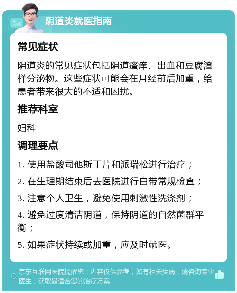 阴道炎就医指南 常见症状 阴道炎的常见症状包括阴道瘙痒、出血和豆腐渣样分泌物。这些症状可能会在月经前后加重，给患者带来很大的不适和困扰。 推荐科室 妇科 调理要点 1. 使用盐酸司他斯丁片和派瑞松进行治疗； 2. 在生理期结束后去医院进行白带常规检查； 3. 注意个人卫生，避免使用刺激性洗涤剂； 4. 避免过度清洁阴道，保持阴道的自然菌群平衡； 5. 如果症状持续或加重，应及时就医。