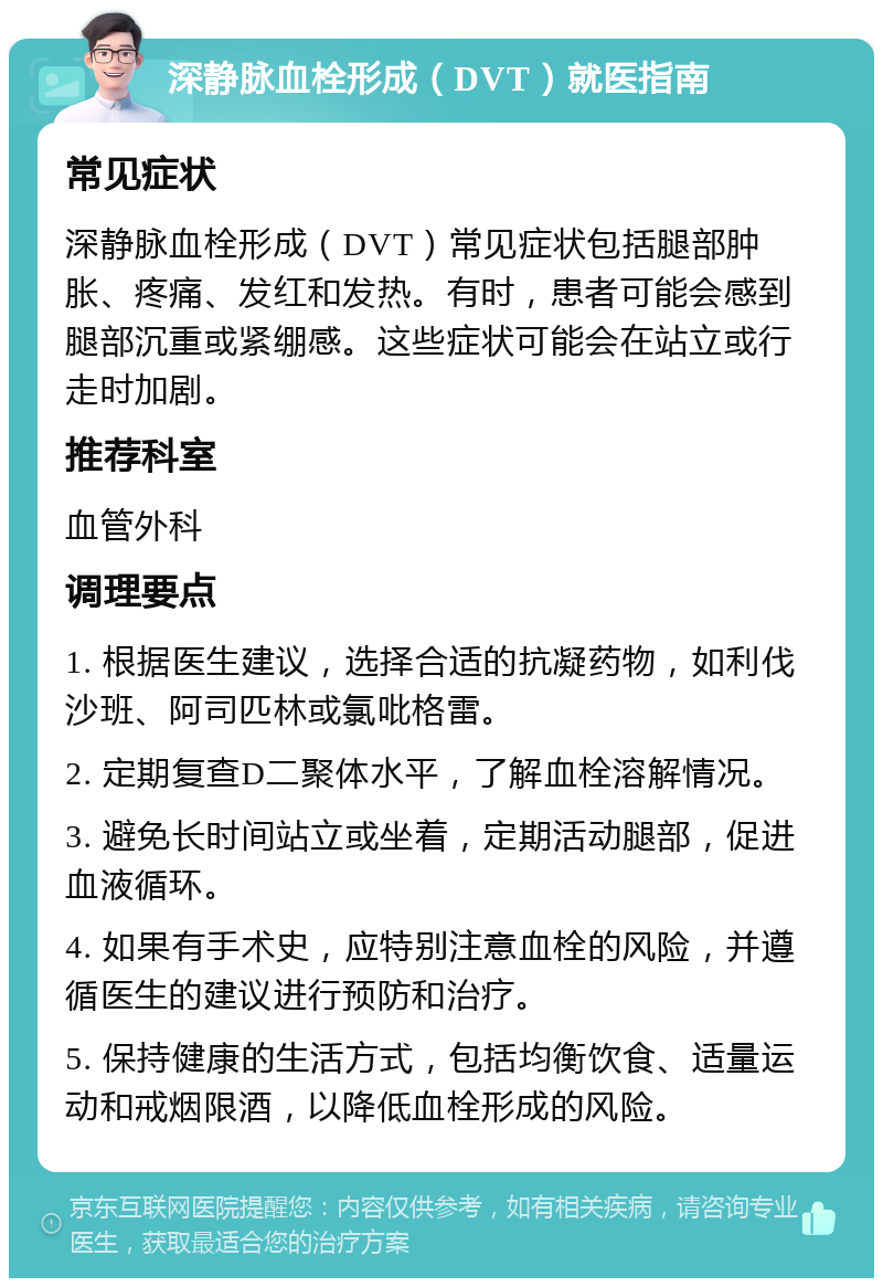 深静脉血栓形成（DVT）就医指南 常见症状 深静脉血栓形成（DVT）常见症状包括腿部肿胀、疼痛、发红和发热。有时，患者可能会感到腿部沉重或紧绷感。这些症状可能会在站立或行走时加剧。 推荐科室 血管外科 调理要点 1. 根据医生建议，选择合适的抗凝药物，如利伐沙班、阿司匹林或氯吡格雷。 2. 定期复查D二聚体水平，了解血栓溶解情况。 3. 避免长时间站立或坐着，定期活动腿部，促进血液循环。 4. 如果有手术史，应特别注意血栓的风险，并遵循医生的建议进行预防和治疗。 5. 保持健康的生活方式，包括均衡饮食、适量运动和戒烟限酒，以降低血栓形成的风险。