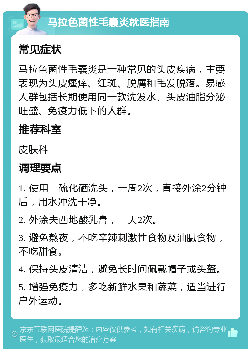 马拉色菌性毛囊炎就医指南 常见症状 马拉色菌性毛囊炎是一种常见的头皮疾病，主要表现为头皮瘙痒、红斑、脱屑和毛发脱落。易感人群包括长期使用同一款洗发水、头皮油脂分泌旺盛、免疫力低下的人群。 推荐科室 皮肤科 调理要点 1. 使用二硫化硒洗头，一周2次，直接外涂2分钟后，用水冲洗干净。 2. 外涂夫西地酸乳膏，一天2次。 3. 避免熬夜，不吃辛辣刺激性食物及油腻食物，不吃甜食。 4. 保持头皮清洁，避免长时间佩戴帽子或头盔。 5. 增强免疫力，多吃新鲜水果和蔬菜，适当进行户外运动。