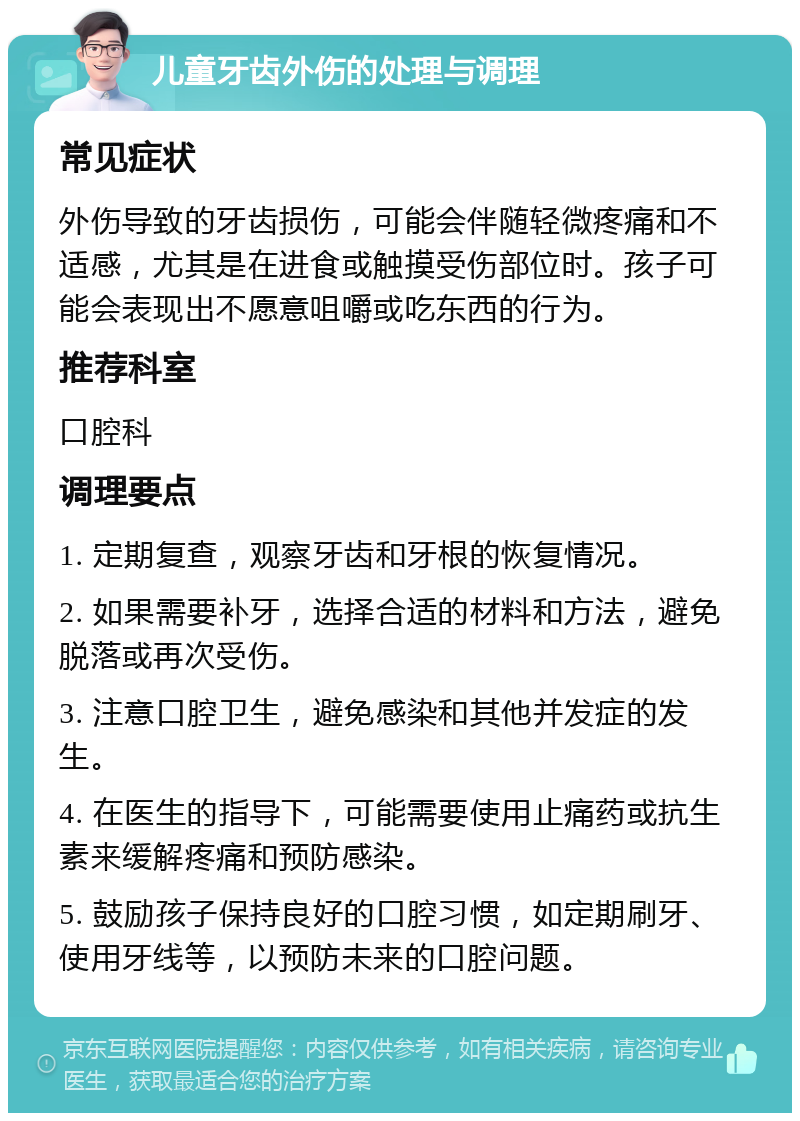 儿童牙齿外伤的处理与调理 常见症状 外伤导致的牙齿损伤，可能会伴随轻微疼痛和不适感，尤其是在进食或触摸受伤部位时。孩子可能会表现出不愿意咀嚼或吃东西的行为。 推荐科室 口腔科 调理要点 1. 定期复查，观察牙齿和牙根的恢复情况。 2. 如果需要补牙，选择合适的材料和方法，避免脱落或再次受伤。 3. 注意口腔卫生，避免感染和其他并发症的发生。 4. 在医生的指导下，可能需要使用止痛药或抗生素来缓解疼痛和预防感染。 5. 鼓励孩子保持良好的口腔习惯，如定期刷牙、使用牙线等，以预防未来的口腔问题。