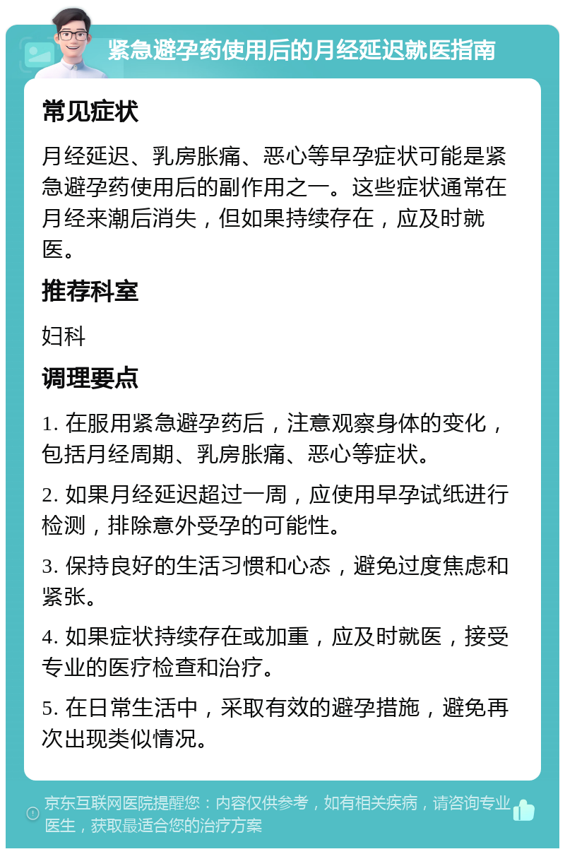 紧急避孕药使用后的月经延迟就医指南 常见症状 月经延迟、乳房胀痛、恶心等早孕症状可能是紧急避孕药使用后的副作用之一。这些症状通常在月经来潮后消失，但如果持续存在，应及时就医。 推荐科室 妇科 调理要点 1. 在服用紧急避孕药后，注意观察身体的变化，包括月经周期、乳房胀痛、恶心等症状。 2. 如果月经延迟超过一周，应使用早孕试纸进行检测，排除意外受孕的可能性。 3. 保持良好的生活习惯和心态，避免过度焦虑和紧张。 4. 如果症状持续存在或加重，应及时就医，接受专业的医疗检查和治疗。 5. 在日常生活中，采取有效的避孕措施，避免再次出现类似情况。