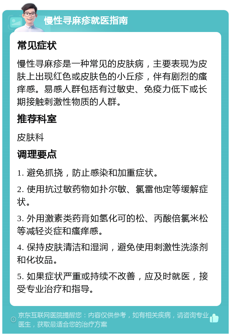 慢性寻麻疹就医指南 常见症状 慢性寻麻疹是一种常见的皮肤病，主要表现为皮肤上出现红色或皮肤色的小丘疹，伴有剧烈的瘙痒感。易感人群包括有过敏史、免疫力低下或长期接触刺激性物质的人群。 推荐科室 皮肤科 调理要点 1. 避免抓挠，防止感染和加重症状。 2. 使用抗过敏药物如扑尔敏、氯雷他定等缓解症状。 3. 外用激素类药膏如氢化可的松、丙酸倍氯米松等减轻炎症和瘙痒感。 4. 保持皮肤清洁和湿润，避免使用刺激性洗涤剂和化妆品。 5. 如果症状严重或持续不改善，应及时就医，接受专业治疗和指导。