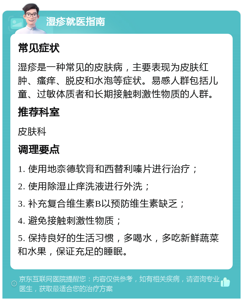 湿疹就医指南 常见症状 湿疹是一种常见的皮肤病，主要表现为皮肤红肿、瘙痒、脱皮和水泡等症状。易感人群包括儿童、过敏体质者和长期接触刺激性物质的人群。 推荐科室 皮肤科 调理要点 1. 使用地奈德软膏和西替利嗪片进行治疗； 2. 使用除湿止痒洗液进行外洗； 3. 补充复合维生素B以预防维生素缺乏； 4. 避免接触刺激性物质； 5. 保持良好的生活习惯，多喝水，多吃新鲜蔬菜和水果，保证充足的睡眠。