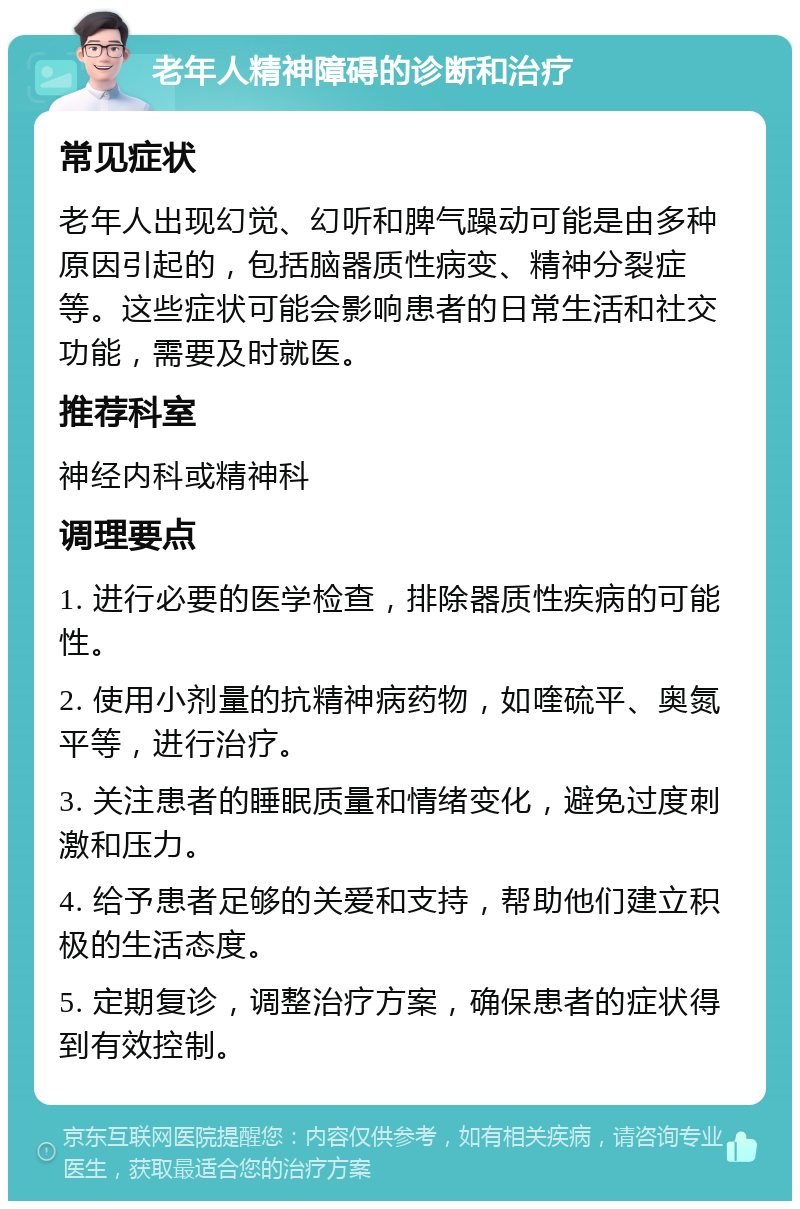 老年人精神障碍的诊断和治疗 常见症状 老年人出现幻觉、幻听和脾气躁动可能是由多种原因引起的，包括脑器质性病变、精神分裂症等。这些症状可能会影响患者的日常生活和社交功能，需要及时就医。 推荐科室 神经内科或精神科 调理要点 1. 进行必要的医学检查，排除器质性疾病的可能性。 2. 使用小剂量的抗精神病药物，如喹硫平、奥氮平等，进行治疗。 3. 关注患者的睡眠质量和情绪变化，避免过度刺激和压力。 4. 给予患者足够的关爱和支持，帮助他们建立积极的生活态度。 5. 定期复诊，调整治疗方案，确保患者的症状得到有效控制。