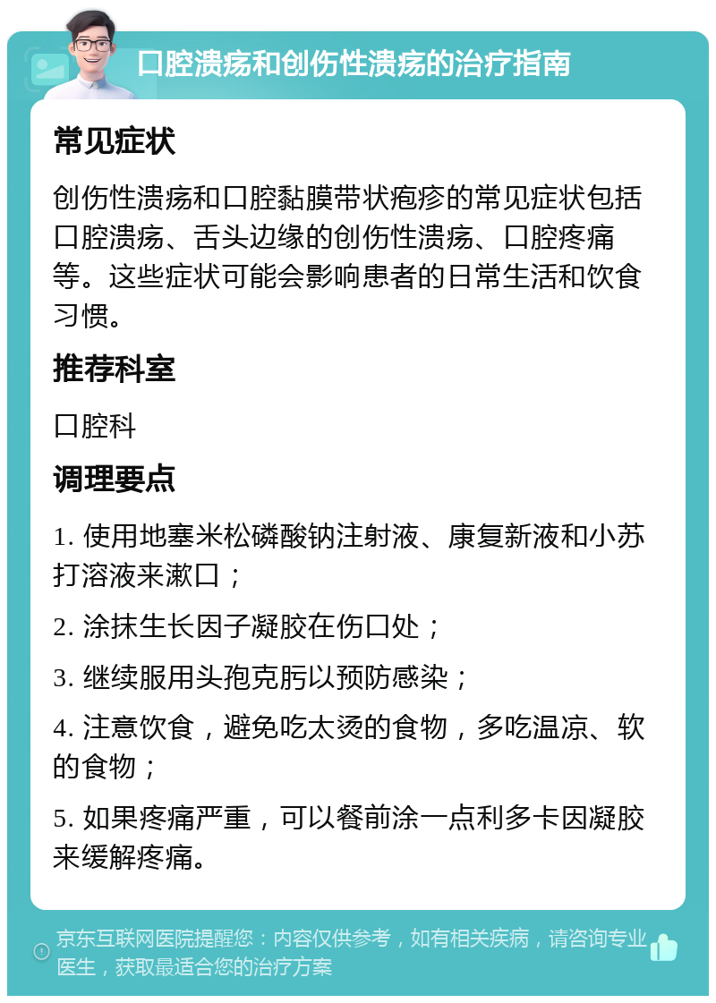 口腔溃疡和创伤性溃疡的治疗指南 常见症状 创伤性溃疡和口腔黏膜带状疱疹的常见症状包括口腔溃疡、舌头边缘的创伤性溃疡、口腔疼痛等。这些症状可能会影响患者的日常生活和饮食习惯。 推荐科室 口腔科 调理要点 1. 使用地塞米松磷酸钠注射液、康复新液和小苏打溶液来漱口； 2. 涂抹生长因子凝胶在伤口处； 3. 继续服用头孢克肟以预防感染； 4. 注意饮食，避免吃太烫的食物，多吃温凉、软的食物； 5. 如果疼痛严重，可以餐前涂一点利多卡因凝胶来缓解疼痛。