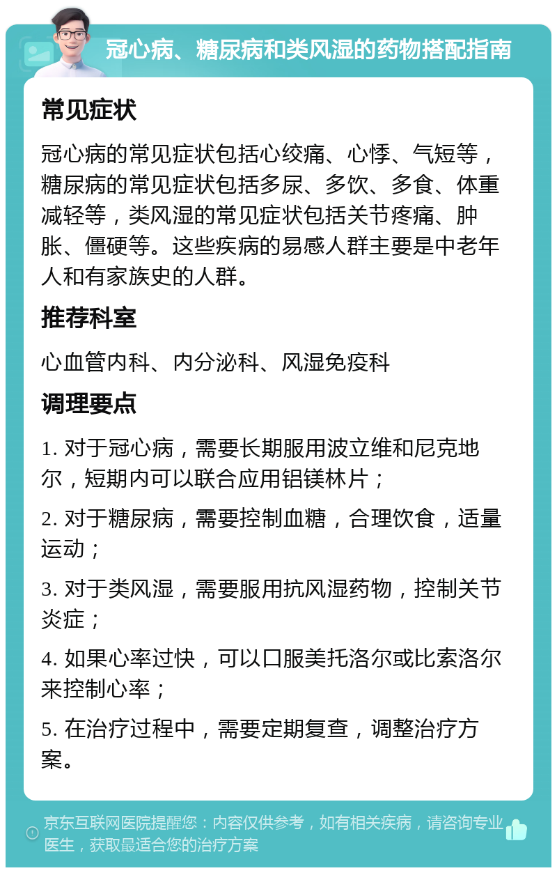 冠心病、糖尿病和类风湿的药物搭配指南 常见症状 冠心病的常见症状包括心绞痛、心悸、气短等，糖尿病的常见症状包括多尿、多饮、多食、体重减轻等，类风湿的常见症状包括关节疼痛、肿胀、僵硬等。这些疾病的易感人群主要是中老年人和有家族史的人群。 推荐科室 心血管内科、内分泌科、风湿免疫科 调理要点 1. 对于冠心病，需要长期服用波立维和尼克地尔，短期内可以联合应用铝镁林片； 2. 对于糖尿病，需要控制血糖，合理饮食，适量运动； 3. 对于类风湿，需要服用抗风湿药物，控制关节炎症； 4. 如果心率过快，可以口服美托洛尔或比索洛尔来控制心率； 5. 在治疗过程中，需要定期复查，调整治疗方案。