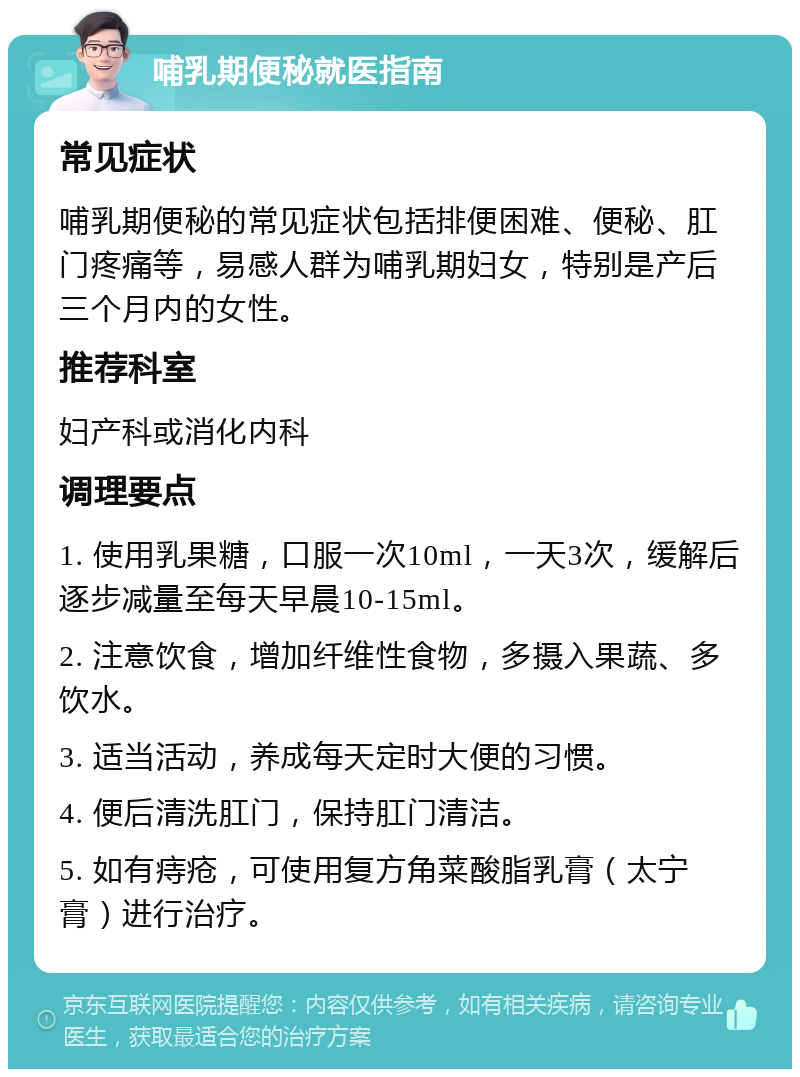 哺乳期便秘就医指南 常见症状 哺乳期便秘的常见症状包括排便困难、便秘、肛门疼痛等，易感人群为哺乳期妇女，特别是产后三个月内的女性。 推荐科室 妇产科或消化内科 调理要点 1. 使用乳果糖，口服一次10ml，一天3次，缓解后逐步减量至每天早晨10-15ml。 2. 注意饮食，增加纤维性食物，多摄入果蔬、多饮水。 3. 适当活动，养成每天定时大便的习惯。 4. 便后清洗肛门，保持肛门清洁。 5. 如有痔疮，可使用复方角菜酸脂乳膏（太宁膏）进行治疗。