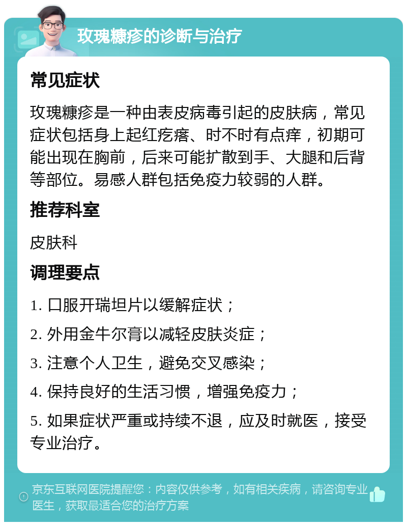 玫瑰糠疹的诊断与治疗 常见症状 玫瑰糠疹是一种由表皮病毒引起的皮肤病，常见症状包括身上起红疙瘩、时不时有点痒，初期可能出现在胸前，后来可能扩散到手、大腿和后背等部位。易感人群包括免疫力较弱的人群。 推荐科室 皮肤科 调理要点 1. 口服开瑞坦片以缓解症状； 2. 外用金牛尔膏以减轻皮肤炎症； 3. 注意个人卫生，避免交叉感染； 4. 保持良好的生活习惯，增强免疫力； 5. 如果症状严重或持续不退，应及时就医，接受专业治疗。