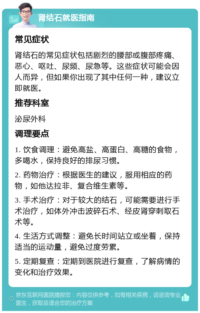 肾结石就医指南 常见症状 肾结石的常见症状包括剧烈的腰部或腹部疼痛、恶心、呕吐、尿频、尿急等。这些症状可能会因人而异，但如果你出现了其中任何一种，建议立即就医。 推荐科室 泌尿外科 调理要点 1. 饮食调理：避免高盐、高蛋白、高糖的食物，多喝水，保持良好的排尿习惯。 2. 药物治疗：根据医生的建议，服用相应的药物，如他达拉非、复合维生素等。 3. 手术治疗：对于较大的结石，可能需要进行手术治疗，如体外冲击波碎石术、经皮肾穿刺取石术等。 4. 生活方式调整：避免长时间站立或坐着，保持适当的运动量，避免过度劳累。 5. 定期复查：定期到医院进行复查，了解病情的变化和治疗效果。