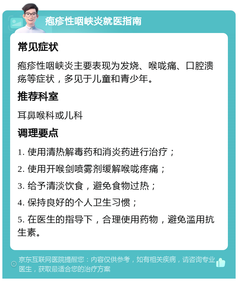 疱疹性咽峡炎就医指南 常见症状 疱疹性咽峡炎主要表现为发烧、喉咙痛、口腔溃疡等症状，多见于儿童和青少年。 推荐科室 耳鼻喉科或儿科 调理要点 1. 使用清热解毒药和消炎药进行治疗； 2. 使用开喉剑喷雾剂缓解喉咙疼痛； 3. 给予清淡饮食，避免食物过热； 4. 保持良好的个人卫生习惯； 5. 在医生的指导下，合理使用药物，避免滥用抗生素。