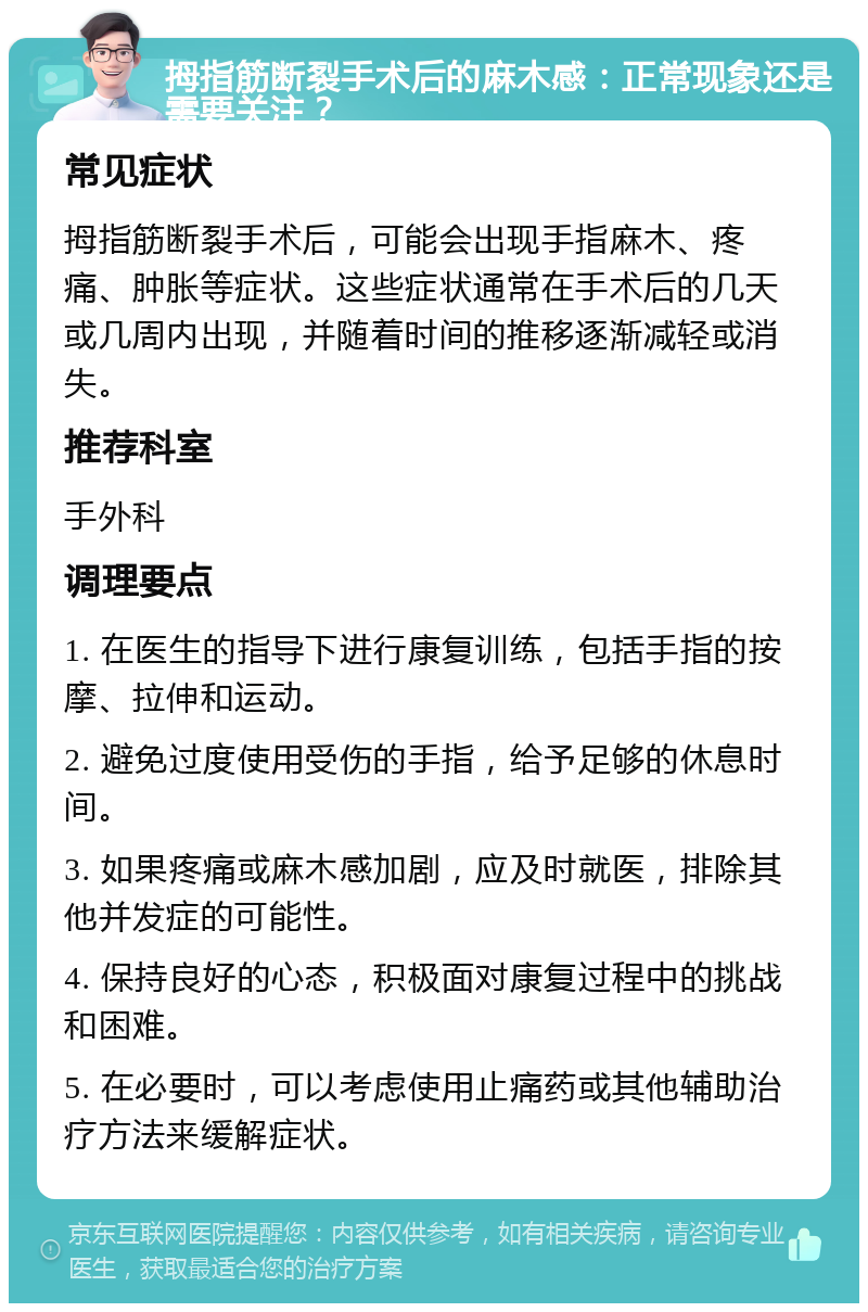 拇指筋断裂手术后的麻木感：正常现象还是需要关注？ 常见症状 拇指筋断裂手术后，可能会出现手指麻木、疼痛、肿胀等症状。这些症状通常在手术后的几天或几周内出现，并随着时间的推移逐渐减轻或消失。 推荐科室 手外科 调理要点 1. 在医生的指导下进行康复训练，包括手指的按摩、拉伸和运动。 2. 避免过度使用受伤的手指，给予足够的休息时间。 3. 如果疼痛或麻木感加剧，应及时就医，排除其他并发症的可能性。 4. 保持良好的心态，积极面对康复过程中的挑战和困难。 5. 在必要时，可以考虑使用止痛药或其他辅助治疗方法来缓解症状。