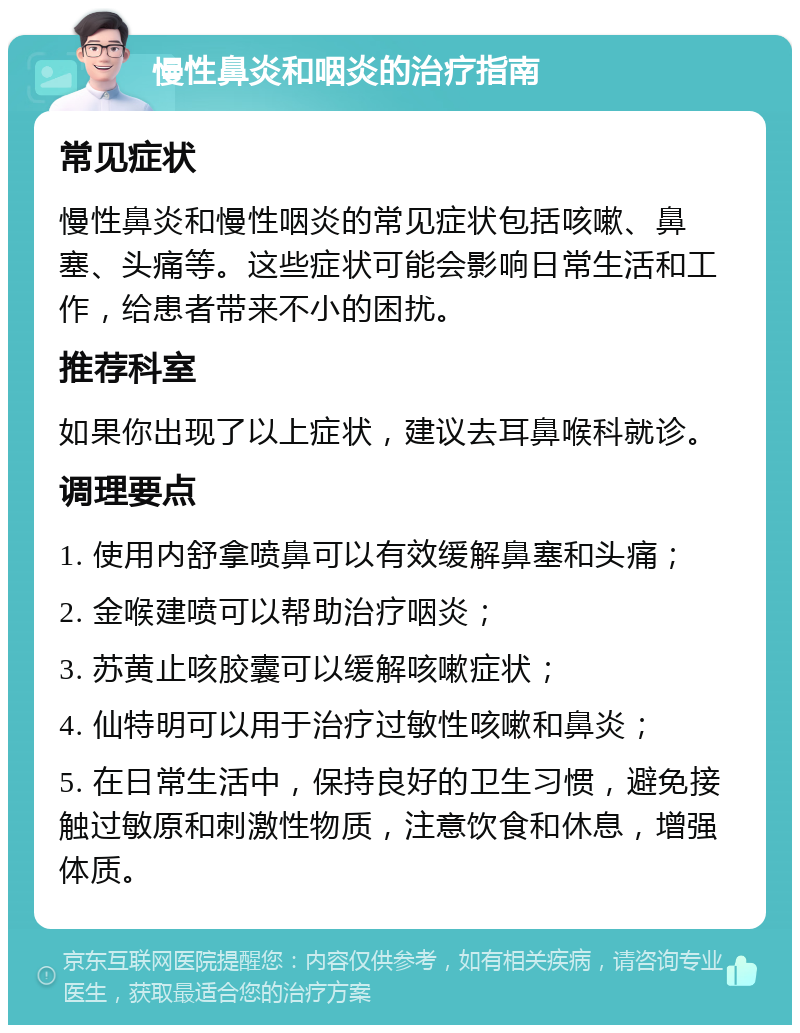 慢性鼻炎和咽炎的治疗指南 常见症状 慢性鼻炎和慢性咽炎的常见症状包括咳嗽、鼻塞、头痛等。这些症状可能会影响日常生活和工作，给患者带来不小的困扰。 推荐科室 如果你出现了以上症状，建议去耳鼻喉科就诊。 调理要点 1. 使用内舒拿喷鼻可以有效缓解鼻塞和头痛； 2. 金喉建喷可以帮助治疗咽炎； 3. 苏黄止咳胶囊可以缓解咳嗽症状； 4. 仙特明可以用于治疗过敏性咳嗽和鼻炎； 5. 在日常生活中，保持良好的卫生习惯，避免接触过敏原和刺激性物质，注意饮食和休息，增强体质。