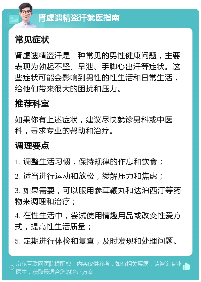 肾虚遗精盗汗就医指南 常见症状 肾虚遗精盗汗是一种常见的男性健康问题，主要表现为勃起不坚、早泄、手脚心出汗等症状。这些症状可能会影响到男性的性生活和日常生活，给他们带来很大的困扰和压力。 推荐科室 如果你有上述症状，建议尽快就诊男科或中医科，寻求专业的帮助和治疗。 调理要点 1. 调整生活习惯，保持规律的作息和饮食； 2. 适当进行运动和放松，缓解压力和焦虑； 3. 如果需要，可以服用参茸鞭丸和达泊西汀等药物来调理和治疗； 4. 在性生活中，尝试使用情趣用品或改变性爱方式，提高性生活质量； 5. 定期进行体检和复查，及时发现和处理问题。