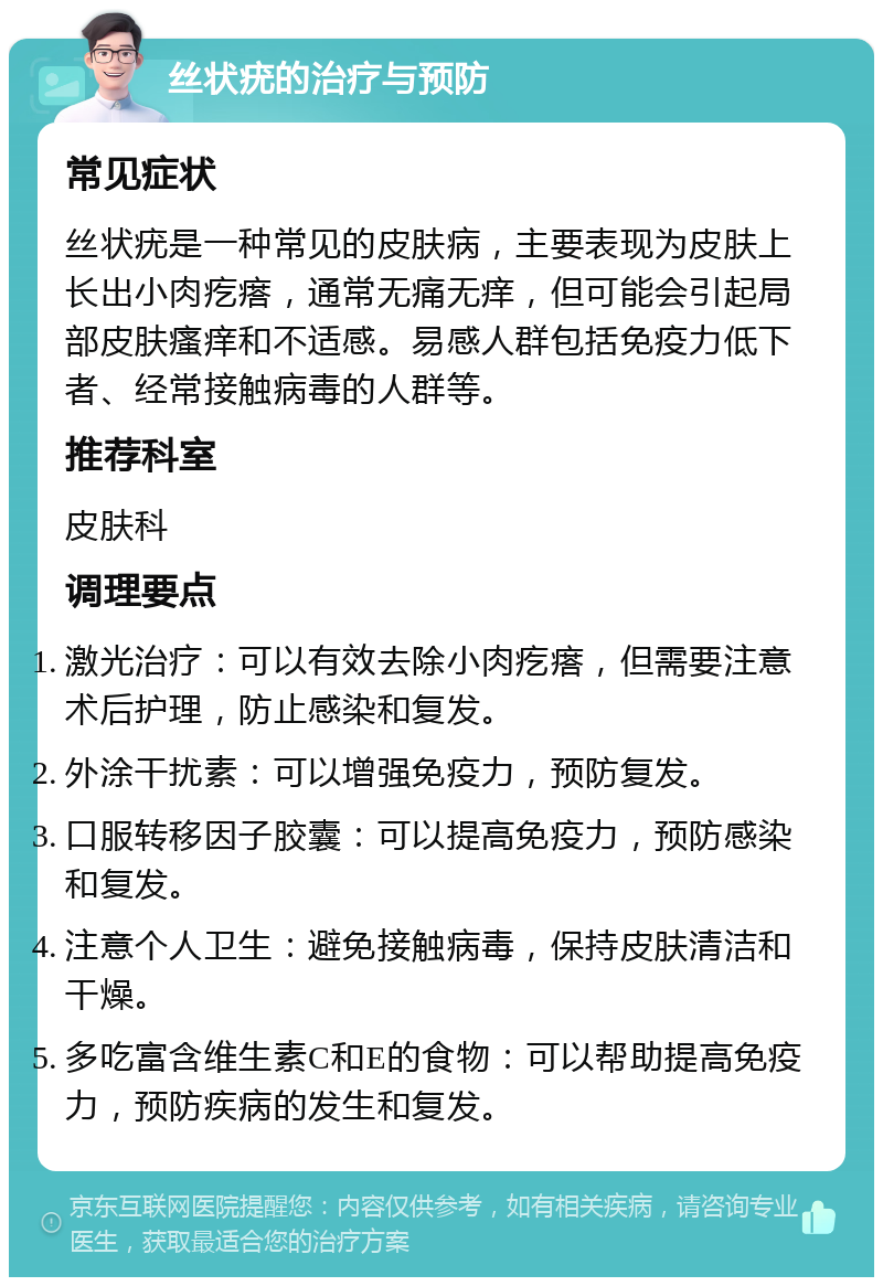 丝状疣的治疗与预防 常见症状 丝状疣是一种常见的皮肤病，主要表现为皮肤上长出小肉疙瘩，通常无痛无痒，但可能会引起局部皮肤瘙痒和不适感。易感人群包括免疫力低下者、经常接触病毒的人群等。 推荐科室 皮肤科 调理要点 激光治疗：可以有效去除小肉疙瘩，但需要注意术后护理，防止感染和复发。 外涂干扰素：可以增强免疫力，预防复发。 口服转移因子胶囊：可以提高免疫力，预防感染和复发。 注意个人卫生：避免接触病毒，保持皮肤清洁和干燥。 多吃富含维生素C和E的食物：可以帮助提高免疫力，预防疾病的发生和复发。