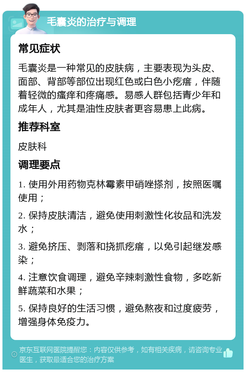 毛囊炎的治疗与调理 常见症状 毛囊炎是一种常见的皮肤病，主要表现为头皮、面部、背部等部位出现红色或白色小疙瘩，伴随着轻微的瘙痒和疼痛感。易感人群包括青少年和成年人，尤其是油性皮肤者更容易患上此病。 推荐科室 皮肤科 调理要点 1. 使用外用药物克林霉素甲硝唑搽剂，按照医嘱使用； 2. 保持皮肤清洁，避免使用刺激性化妆品和洗发水； 3. 避免挤压、剥落和挠抓疙瘩，以免引起继发感染； 4. 注意饮食调理，避免辛辣刺激性食物，多吃新鲜蔬菜和水果； 5. 保持良好的生活习惯，避免熬夜和过度疲劳，增强身体免疫力。