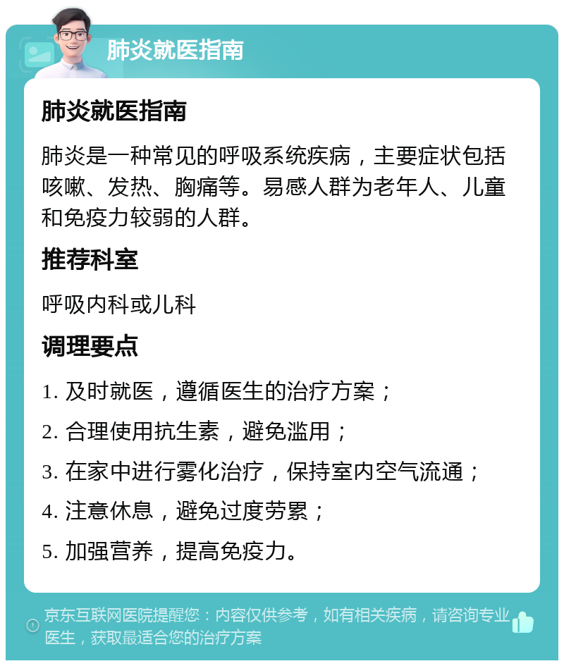 肺炎就医指南 肺炎就医指南 肺炎是一种常见的呼吸系统疾病，主要症状包括咳嗽、发热、胸痛等。易感人群为老年人、儿童和免疫力较弱的人群。 推荐科室 呼吸内科或儿科 调理要点 1. 及时就医，遵循医生的治疗方案； 2. 合理使用抗生素，避免滥用； 3. 在家中进行雾化治疗，保持室内空气流通； 4. 注意休息，避免过度劳累； 5. 加强营养，提高免疫力。