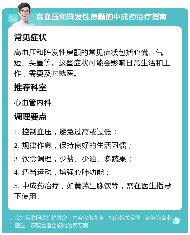 高血压和阵发性房颤的中成药治疗指南 常见症状 高血压和阵发性房颤的常见症状包括心慌、气短、头晕等。这些症状可能会影响日常生活和工作，需要及时就医。 推荐科室 心血管内科 调理要点 1. 控制血压，避免过高或过低； 2. 规律作息，保持良好的生活习惯； 3. 饮食调理，少盐、少油、多蔬果； 4. 适当运动，增强心肺功能； 5. 中成药治疗，如黄芪生脉饮等，需在医生指导下使用。