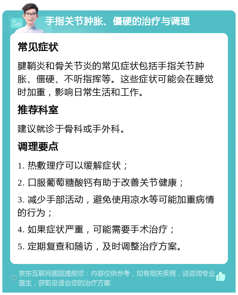 手指关节肿胀、僵硬的治疗与调理 常见症状 腱鞘炎和骨关节炎的常见症状包括手指关节肿胀、僵硬、不听指挥等。这些症状可能会在睡觉时加重，影响日常生活和工作。 推荐科室 建议就诊于骨科或手外科。 调理要点 1. 热敷理疗可以缓解症状； 2. 口服葡萄糖酸钙有助于改善关节健康； 3. 减少手部活动，避免使用凉水等可能加重病情的行为； 4. 如果症状严重，可能需要手术治疗； 5. 定期复查和随访，及时调整治疗方案。