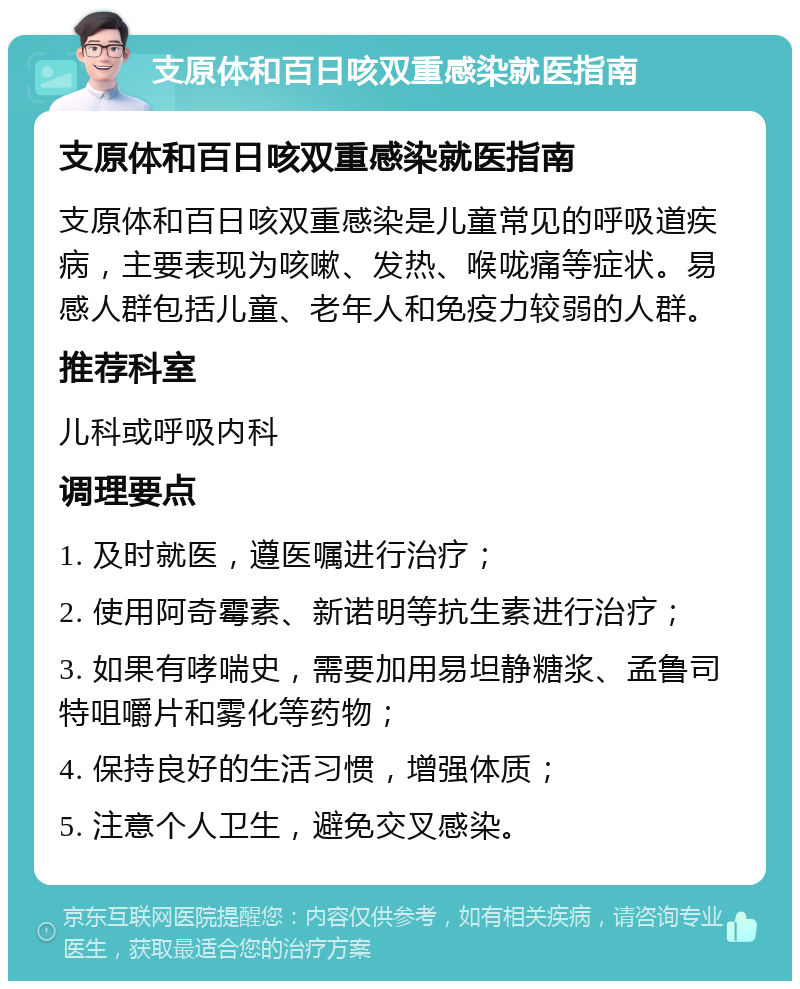 支原体和百日咳双重感染就医指南 支原体和百日咳双重感染就医指南 支原体和百日咳双重感染是儿童常见的呼吸道疾病，主要表现为咳嗽、发热、喉咙痛等症状。易感人群包括儿童、老年人和免疫力较弱的人群。 推荐科室 儿科或呼吸内科 调理要点 1. 及时就医，遵医嘱进行治疗； 2. 使用阿奇霉素、新诺明等抗生素进行治疗； 3. 如果有哮喘史，需要加用易坦静糖浆、孟鲁司特咀嚼片和雾化等药物； 4. 保持良好的生活习惯，增强体质； 5. 注意个人卫生，避免交叉感染。