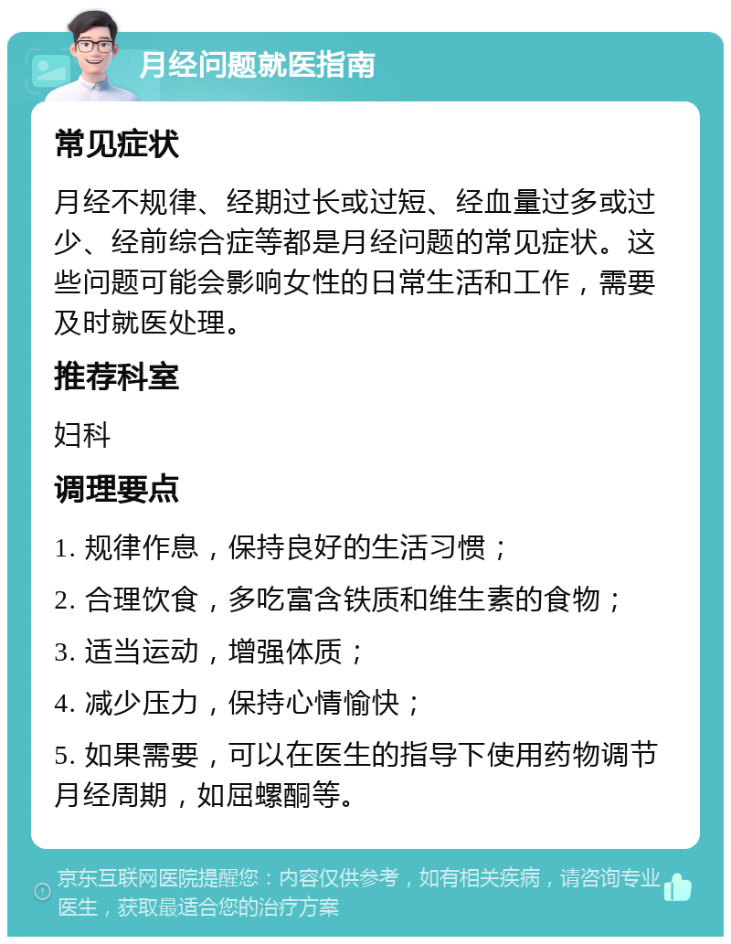 月经问题就医指南 常见症状 月经不规律、经期过长或过短、经血量过多或过少、经前综合症等都是月经问题的常见症状。这些问题可能会影响女性的日常生活和工作，需要及时就医处理。 推荐科室 妇科 调理要点 1. 规律作息，保持良好的生活习惯； 2. 合理饮食，多吃富含铁质和维生素的食物； 3. 适当运动，增强体质； 4. 减少压力，保持心情愉快； 5. 如果需要，可以在医生的指导下使用药物调节月经周期，如屈螺酮等。