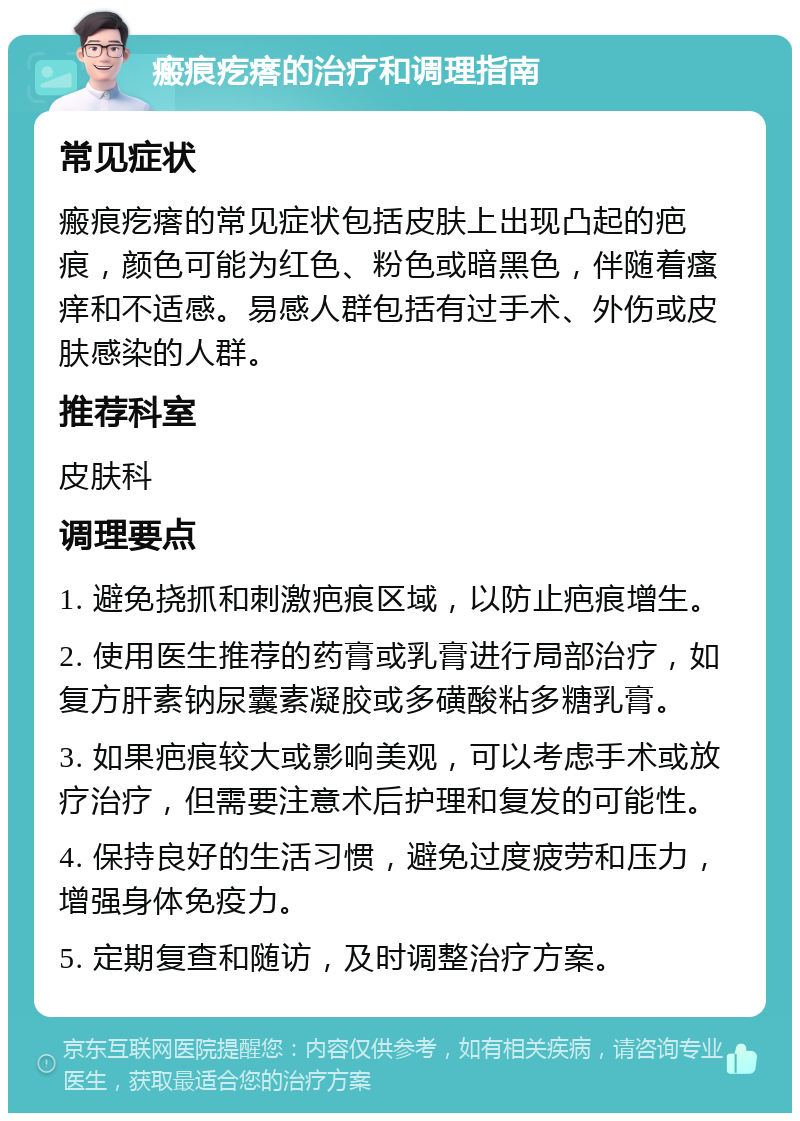 瘢痕疙瘩的治疗和调理指南 常见症状 瘢痕疙瘩的常见症状包括皮肤上出现凸起的疤痕，颜色可能为红色、粉色或暗黑色，伴随着瘙痒和不适感。易感人群包括有过手术、外伤或皮肤感染的人群。 推荐科室 皮肤科 调理要点 1. 避免挠抓和刺激疤痕区域，以防止疤痕增生。 2. 使用医生推荐的药膏或乳膏进行局部治疗，如复方肝素钠尿囊素凝胶或多磺酸粘多糖乳膏。 3. 如果疤痕较大或影响美观，可以考虑手术或放疗治疗，但需要注意术后护理和复发的可能性。 4. 保持良好的生活习惯，避免过度疲劳和压力，增强身体免疫力。 5. 定期复查和随访，及时调整治疗方案。