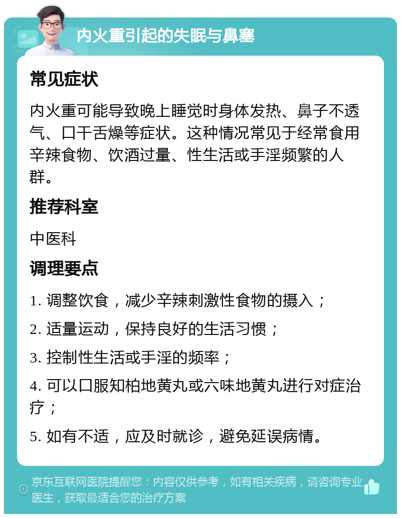 内火重引起的失眠与鼻塞 常见症状 内火重可能导致晚上睡觉时身体发热、鼻子不透气、口干舌燥等症状。这种情况常见于经常食用辛辣食物、饮酒过量、性生活或手淫频繁的人群。 推荐科室 中医科 调理要点 1. 调整饮食，减少辛辣刺激性食物的摄入； 2. 适量运动，保持良好的生活习惯； 3. 控制性生活或手淫的频率； 4. 可以口服知柏地黄丸或六味地黄丸进行对症治疗； 5. 如有不适，应及时就诊，避免延误病情。