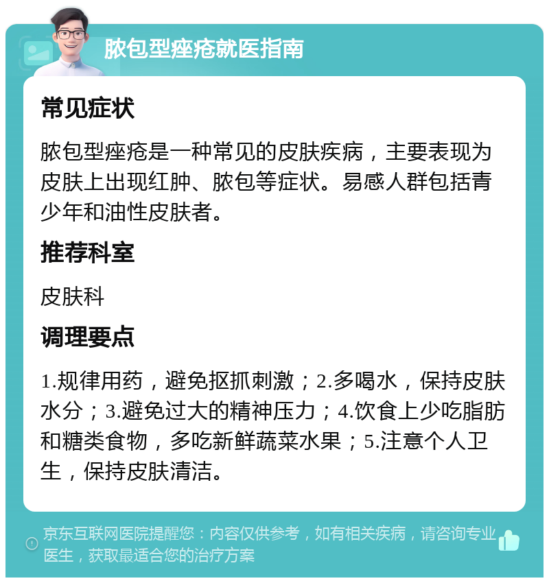 脓包型痤疮就医指南 常见症状 脓包型痤疮是一种常见的皮肤疾病，主要表现为皮肤上出现红肿、脓包等症状。易感人群包括青少年和油性皮肤者。 推荐科室 皮肤科 调理要点 1.规律用药，避免抠抓刺激；2.多喝水，保持皮肤水分；3.避免过大的精神压力；4.饮食上少吃脂肪和糖类食物，多吃新鲜蔬菜水果；5.注意个人卫生，保持皮肤清洁。