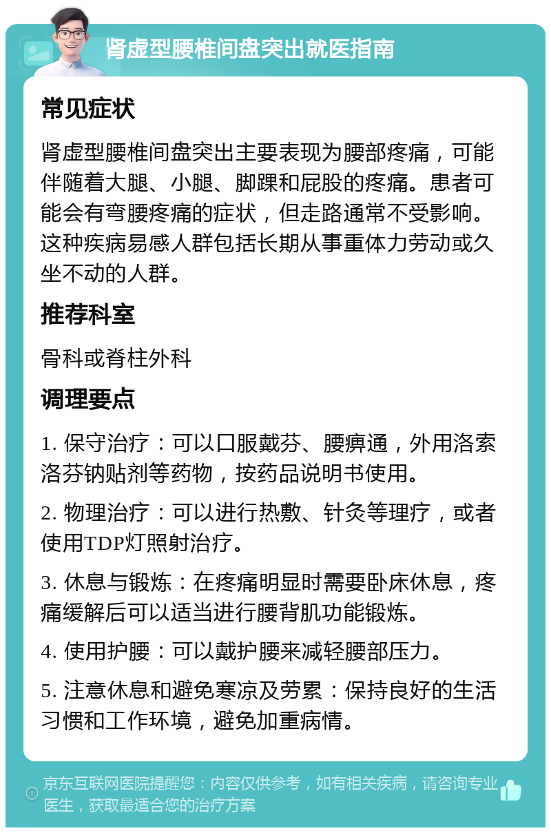 肾虚型腰椎间盘突出就医指南 常见症状 肾虚型腰椎间盘突出主要表现为腰部疼痛，可能伴随着大腿、小腿、脚踝和屁股的疼痛。患者可能会有弯腰疼痛的症状，但走路通常不受影响。这种疾病易感人群包括长期从事重体力劳动或久坐不动的人群。 推荐科室 骨科或脊柱外科 调理要点 1. 保守治疗：可以口服戴芬、腰痹通，外用洛索洛芬钠贴剂等药物，按药品说明书使用。 2. 物理治疗：可以进行热敷、针灸等理疗，或者使用TDP灯照射治疗。 3. 休息与锻炼：在疼痛明显时需要卧床休息，疼痛缓解后可以适当进行腰背肌功能锻炼。 4. 使用护腰：可以戴护腰来减轻腰部压力。 5. 注意休息和避免寒凉及劳累：保持良好的生活习惯和工作环境，避免加重病情。