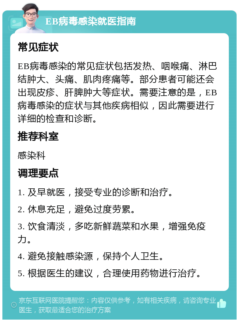 EB病毒感染就医指南 常见症状 EB病毒感染的常见症状包括发热、咽喉痛、淋巴结肿大、头痛、肌肉疼痛等。部分患者可能还会出现皮疹、肝脾肿大等症状。需要注意的是，EB病毒感染的症状与其他疾病相似，因此需要进行详细的检查和诊断。 推荐科室 感染科 调理要点 1. 及早就医，接受专业的诊断和治疗。 2. 休息充足，避免过度劳累。 3. 饮食清淡，多吃新鲜蔬菜和水果，增强免疫力。 4. 避免接触感染源，保持个人卫生。 5. 根据医生的建议，合理使用药物进行治疗。