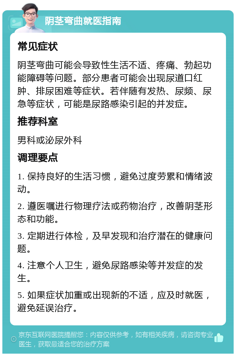 阴茎弯曲就医指南 常见症状 阴茎弯曲可能会导致性生活不适、疼痛、勃起功能障碍等问题。部分患者可能会出现尿道口红肿、排尿困难等症状。若伴随有发热、尿频、尿急等症状，可能是尿路感染引起的并发症。 推荐科室 男科或泌尿外科 调理要点 1. 保持良好的生活习惯，避免过度劳累和情绪波动。 2. 遵医嘱进行物理疗法或药物治疗，改善阴茎形态和功能。 3. 定期进行体检，及早发现和治疗潜在的健康问题。 4. 注意个人卫生，避免尿路感染等并发症的发生。 5. 如果症状加重或出现新的不适，应及时就医，避免延误治疗。