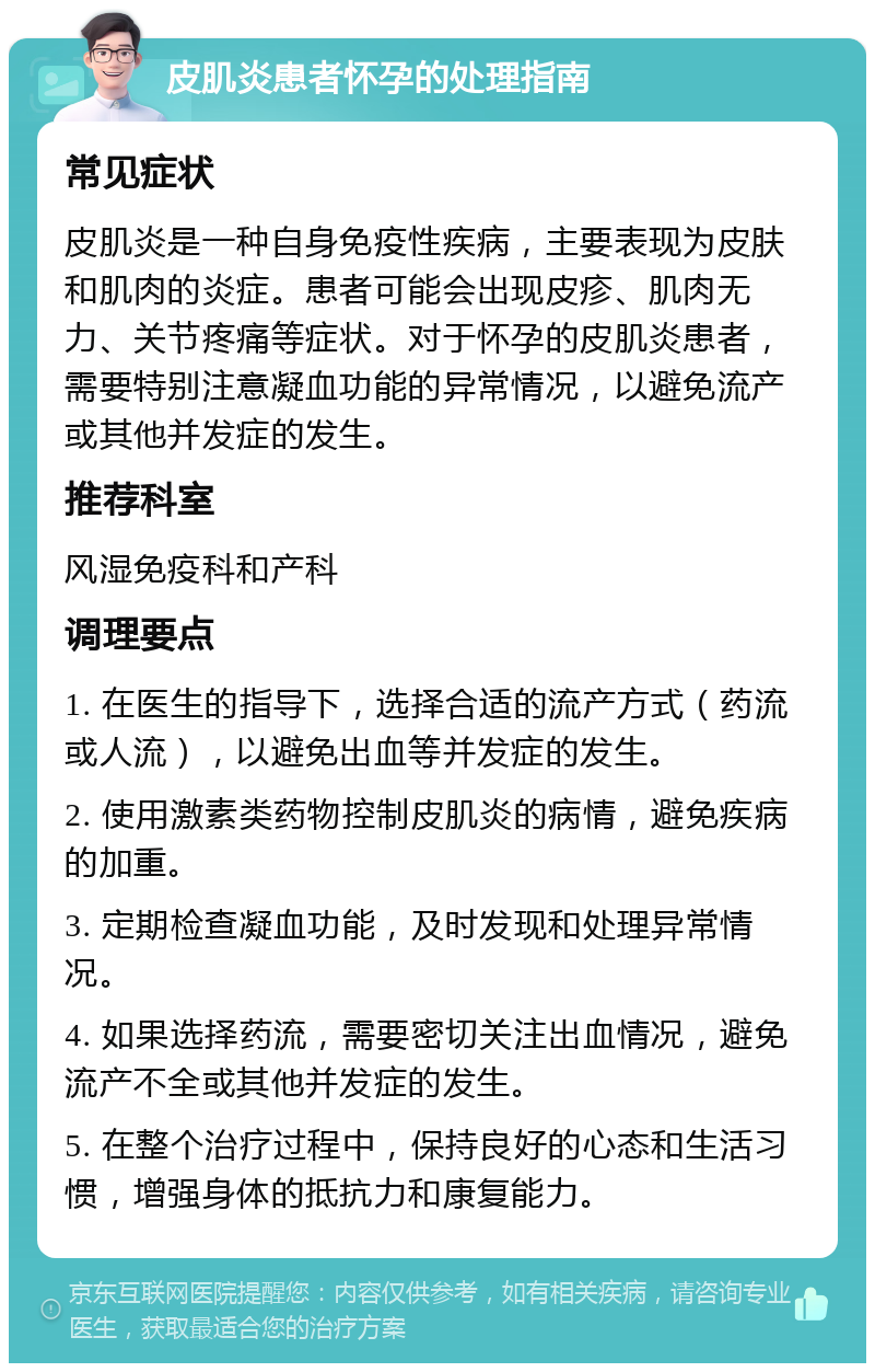 皮肌炎患者怀孕的处理指南 常见症状 皮肌炎是一种自身免疫性疾病，主要表现为皮肤和肌肉的炎症。患者可能会出现皮疹、肌肉无力、关节疼痛等症状。对于怀孕的皮肌炎患者，需要特别注意凝血功能的异常情况，以避免流产或其他并发症的发生。 推荐科室 风湿免疫科和产科 调理要点 1. 在医生的指导下，选择合适的流产方式（药流或人流），以避免出血等并发症的发生。 2. 使用激素类药物控制皮肌炎的病情，避免疾病的加重。 3. 定期检查凝血功能，及时发现和处理异常情况。 4. 如果选择药流，需要密切关注出血情况，避免流产不全或其他并发症的发生。 5. 在整个治疗过程中，保持良好的心态和生活习惯，增强身体的抵抗力和康复能力。