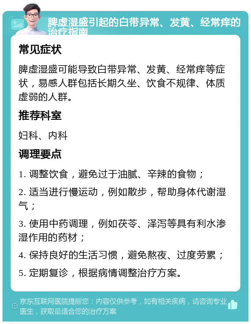 脾虚湿盛引起的白带异常、发黄、经常痒的治疗指南 常见症状 脾虚湿盛可能导致白带异常、发黄、经常痒等症状，易感人群包括长期久坐、饮食不规律、体质虚弱的人群。 推荐科室 妇科、内科 调理要点 1. 调整饮食，避免过于油腻、辛辣的食物； 2. 适当进行慢运动，例如散步，帮助身体代谢湿气； 3. 使用中药调理，例如茯苓、泽泻等具有利水渗湿作用的药材； 4. 保持良好的生活习惯，避免熬夜、过度劳累； 5. 定期复诊，根据病情调整治疗方案。