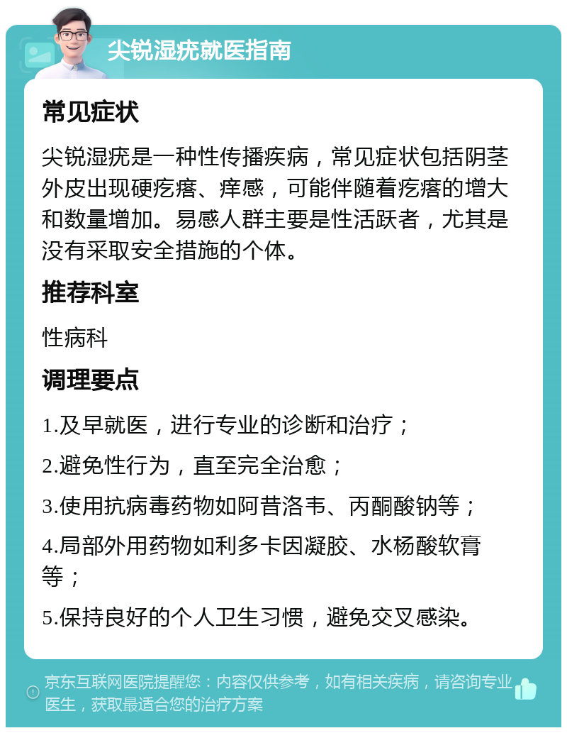 尖锐湿疣就医指南 常见症状 尖锐湿疣是一种性传播疾病，常见症状包括阴茎外皮出现硬疙瘩、痒感，可能伴随着疙瘩的增大和数量增加。易感人群主要是性活跃者，尤其是没有采取安全措施的个体。 推荐科室 性病科 调理要点 1.及早就医，进行专业的诊断和治疗； 2.避免性行为，直至完全治愈； 3.使用抗病毒药物如阿昔洛韦、丙酮酸钠等； 4.局部外用药物如利多卡因凝胶、水杨酸软膏等； 5.保持良好的个人卫生习惯，避免交叉感染。