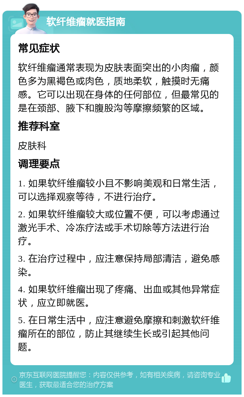 软纤维瘤就医指南 常见症状 软纤维瘤通常表现为皮肤表面突出的小肉瘤，颜色多为黑褐色或肉色，质地柔软，触摸时无痛感。它可以出现在身体的任何部位，但最常见的是在颈部、腋下和腹股沟等摩擦频繁的区域。 推荐科室 皮肤科 调理要点 1. 如果软纤维瘤较小且不影响美观和日常生活，可以选择观察等待，不进行治疗。 2. 如果软纤维瘤较大或位置不便，可以考虑通过激光手术、冷冻疗法或手术切除等方法进行治疗。 3. 在治疗过程中，应注意保持局部清洁，避免感染。 4. 如果软纤维瘤出现了疼痛、出血或其他异常症状，应立即就医。 5. 在日常生活中，应注意避免摩擦和刺激软纤维瘤所在的部位，防止其继续生长或引起其他问题。