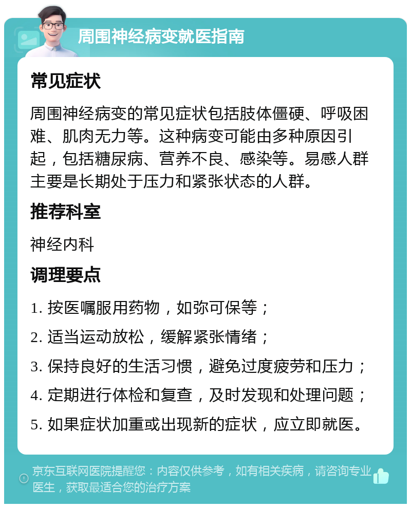 周围神经病变就医指南 常见症状 周围神经病变的常见症状包括肢体僵硬、呼吸困难、肌肉无力等。这种病变可能由多种原因引起，包括糖尿病、营养不良、感染等。易感人群主要是长期处于压力和紧张状态的人群。 推荐科室 神经内科 调理要点 1. 按医嘱服用药物，如弥可保等； 2. 适当运动放松，缓解紧张情绪； 3. 保持良好的生活习惯，避免过度疲劳和压力； 4. 定期进行体检和复查，及时发现和处理问题； 5. 如果症状加重或出现新的症状，应立即就医。