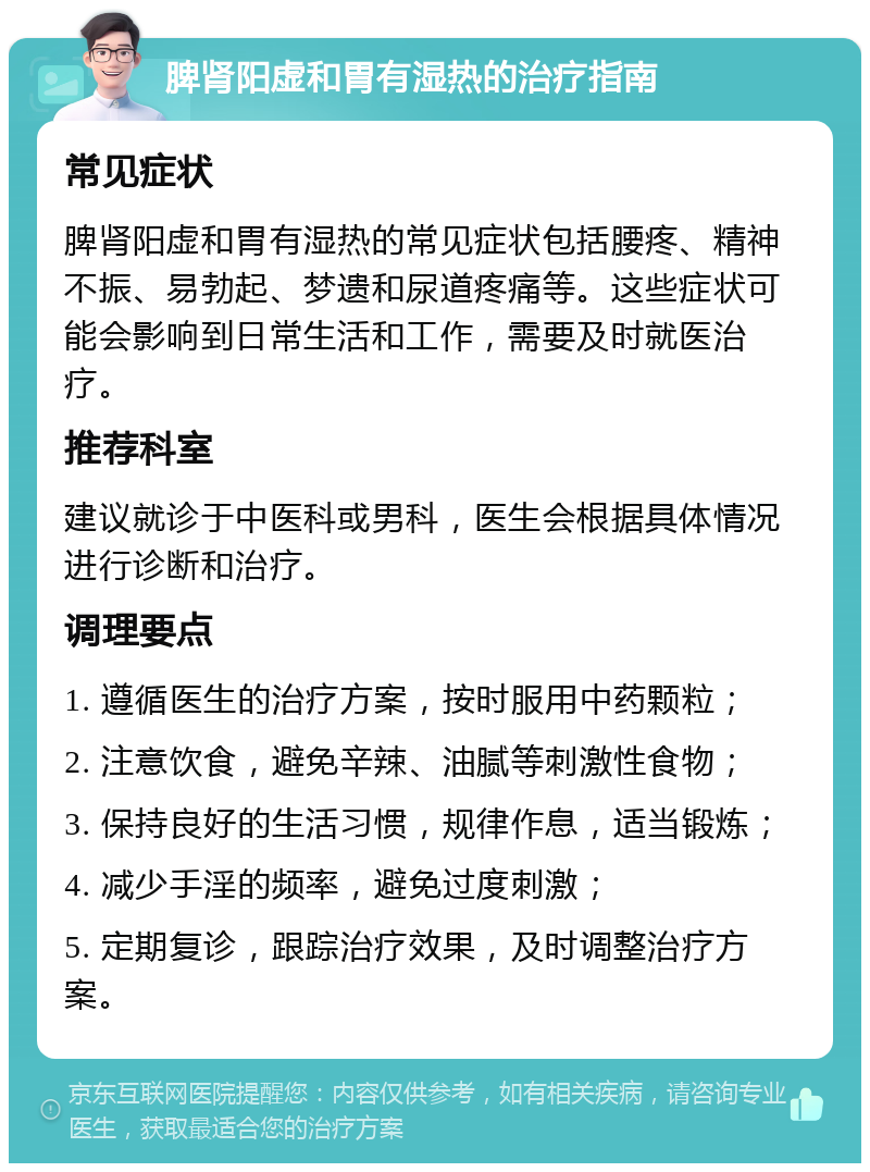 脾肾阳虚和胃有湿热的治疗指南 常见症状 脾肾阳虚和胃有湿热的常见症状包括腰疼、精神不振、易勃起、梦遗和尿道疼痛等。这些症状可能会影响到日常生活和工作，需要及时就医治疗。 推荐科室 建议就诊于中医科或男科，医生会根据具体情况进行诊断和治疗。 调理要点 1. 遵循医生的治疗方案，按时服用中药颗粒； 2. 注意饮食，避免辛辣、油腻等刺激性食物； 3. 保持良好的生活习惯，规律作息，适当锻炼； 4. 减少手淫的频率，避免过度刺激； 5. 定期复诊，跟踪治疗效果，及时调整治疗方案。