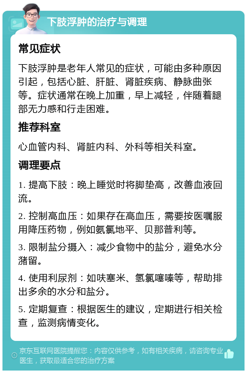 下肢浮肿的治疗与调理 常见症状 下肢浮肿是老年人常见的症状，可能由多种原因引起，包括心脏、肝脏、肾脏疾病、静脉曲张等。症状通常在晚上加重，早上减轻，伴随着腿部无力感和行走困难。 推荐科室 心血管内科、肾脏内科、外科等相关科室。 调理要点 1. 提高下肢：晚上睡觉时将脚垫高，改善血液回流。 2. 控制高血压：如果存在高血压，需要按医嘱服用降压药物，例如氨氯地平、贝那普利等。 3. 限制盐分摄入：减少食物中的盐分，避免水分潴留。 4. 使用利尿剂：如呋塞米、氢氯噻嗪等，帮助排出多余的水分和盐分。 5. 定期复查：根据医生的建议，定期进行相关检查，监测病情变化。