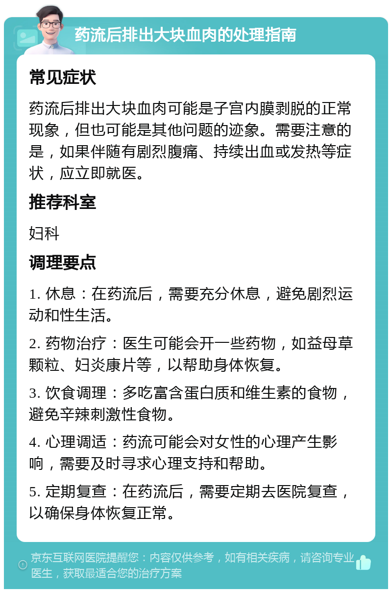 药流后排出大块血肉的处理指南 常见症状 药流后排出大块血肉可能是子宫内膜剥脱的正常现象，但也可能是其他问题的迹象。需要注意的是，如果伴随有剧烈腹痛、持续出血或发热等症状，应立即就医。 推荐科室 妇科 调理要点 1. 休息：在药流后，需要充分休息，避免剧烈运动和性生活。 2. 药物治疗：医生可能会开一些药物，如益母草颗粒、妇炎康片等，以帮助身体恢复。 3. 饮食调理：多吃富含蛋白质和维生素的食物，避免辛辣刺激性食物。 4. 心理调适：药流可能会对女性的心理产生影响，需要及时寻求心理支持和帮助。 5. 定期复查：在药流后，需要定期去医院复查，以确保身体恢复正常。