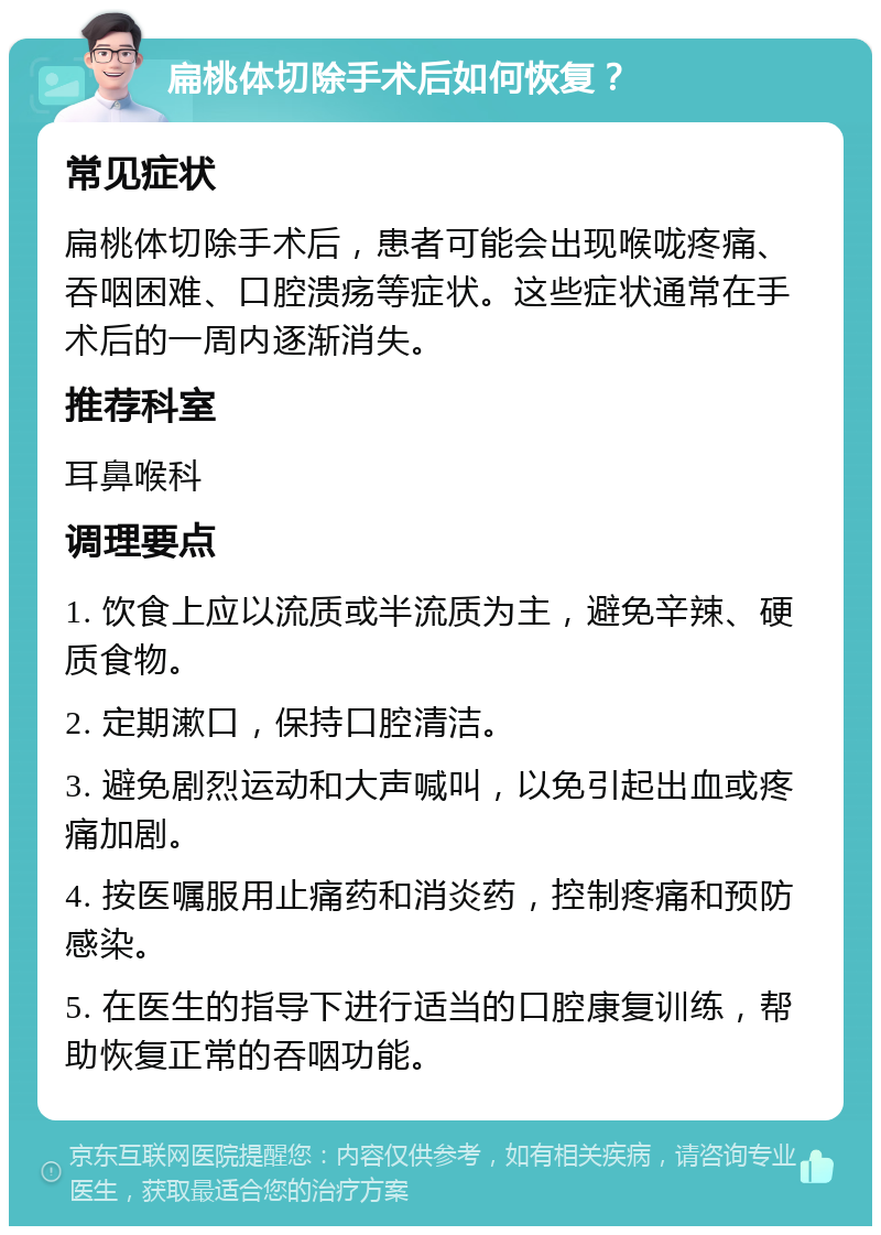 扁桃体切除手术后如何恢复？ 常见症状 扁桃体切除手术后，患者可能会出现喉咙疼痛、吞咽困难、口腔溃疡等症状。这些症状通常在手术后的一周内逐渐消失。 推荐科室 耳鼻喉科 调理要点 1. 饮食上应以流质或半流质为主，避免辛辣、硬质食物。 2. 定期漱口，保持口腔清洁。 3. 避免剧烈运动和大声喊叫，以免引起出血或疼痛加剧。 4. 按医嘱服用止痛药和消炎药，控制疼痛和预防感染。 5. 在医生的指导下进行适当的口腔康复训练，帮助恢复正常的吞咽功能。